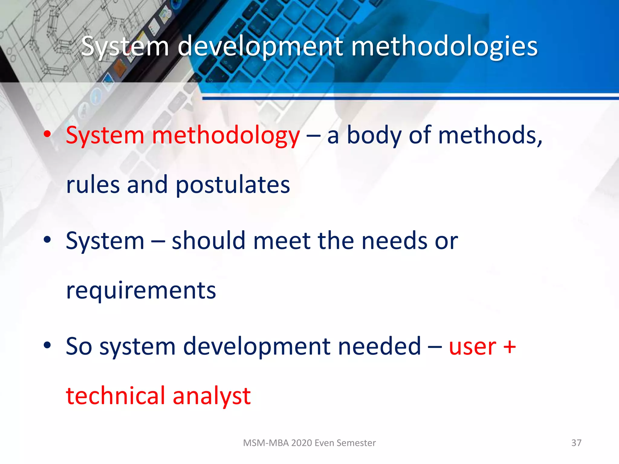 System development methodologies
• System methodology – a body of methods,
rules and postulates
• System – should meet the needs or
requirements
• So system development needed – user +
technical analyst
MSM-MBA 2020 Even Semester 37
 