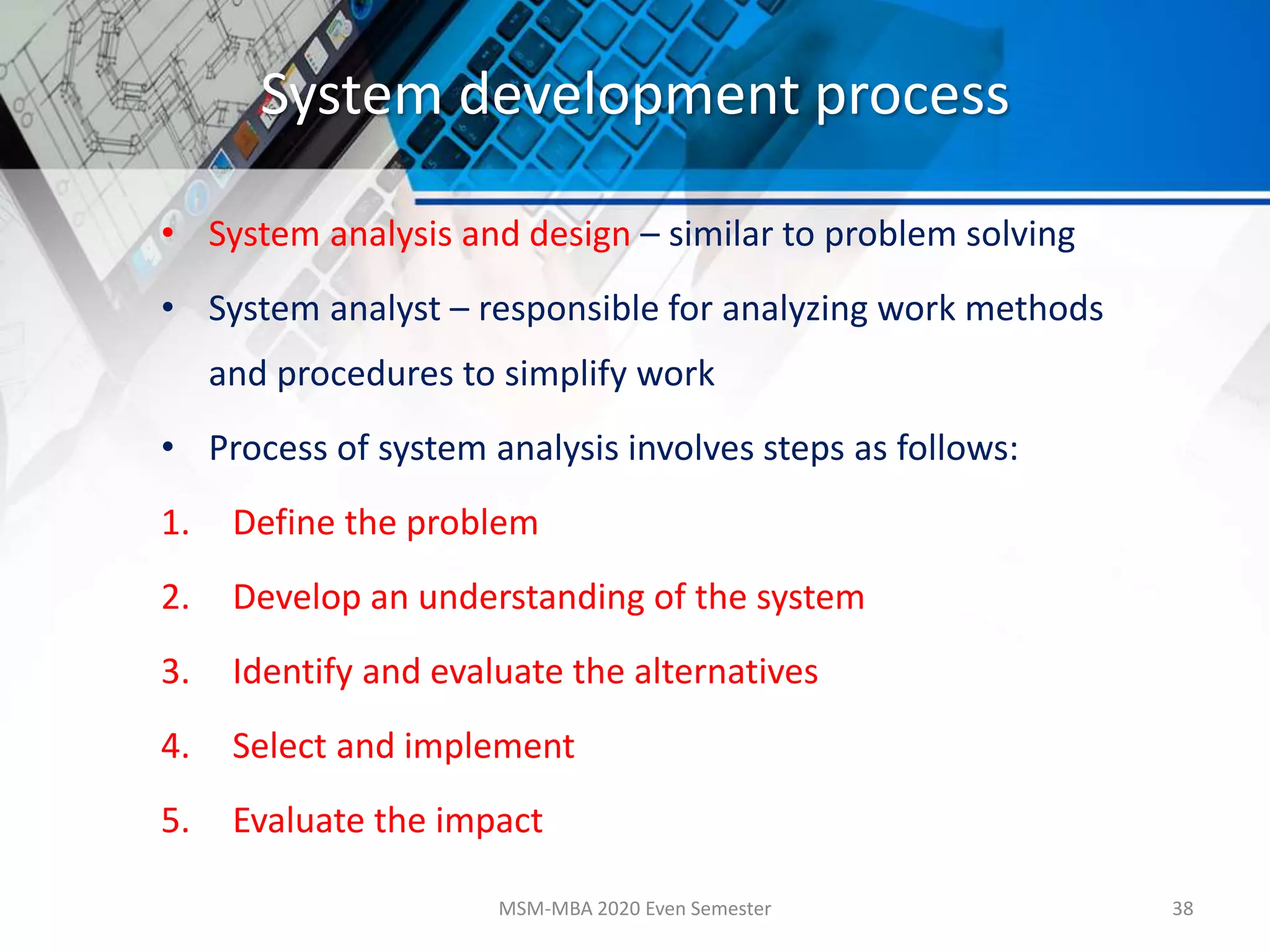 System development process
• System analysis and design – similar to problem solving
• System analyst – responsible for analyzing work methods
and procedures to simplify work
• Process of system analysis involves steps as follows:
1. Define the problem
2. Develop an understanding of the system
3. Identify and evaluate the alternatives
4. Select and implement
5. Evaluate the impact
MSM-MBA 2020 Even Semester 38
 