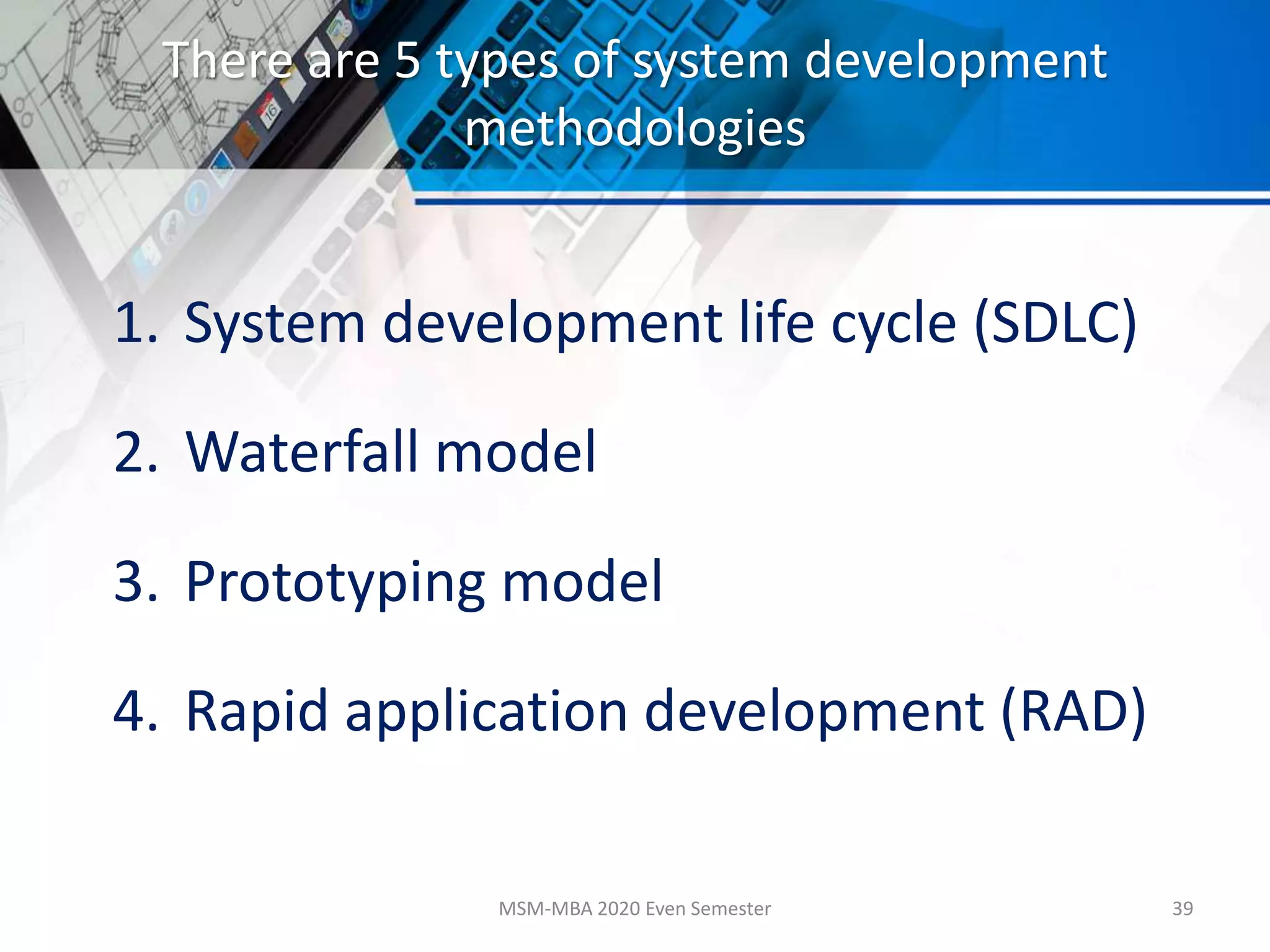 There are 5 types of system development
methodologies
1. System development life cycle (SDLC)
2. Waterfall model
3. Prototyping model
4. Rapid application development (RAD)
MSM-MBA 2020 Even Semester 39
 