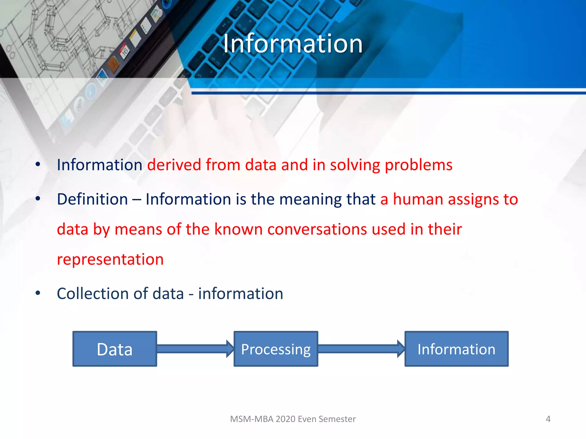 Information
• Information derived from data and in solving problems
• Definition – Information is the meaning that a human assigns to
data by means of the known conversations used in their
representation
• Collection of data - information
MSM-MBA 2020 Even Semester 4
Data InformationProcessing
 