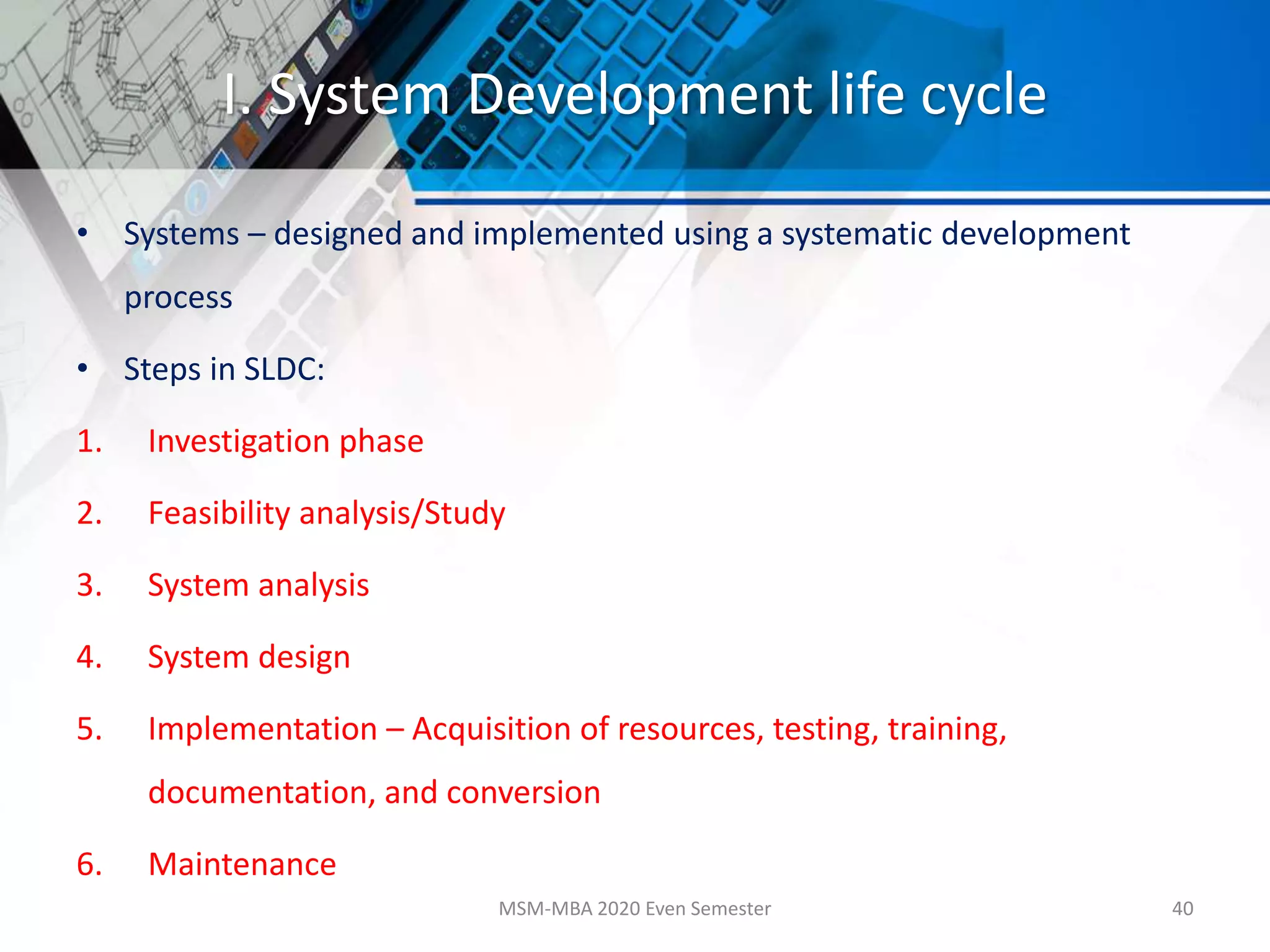 I. System Development life cycle
• Systems – designed and implemented using a systematic development
process
• Steps in SLDC:
1. Investigation phase
2. Feasibility analysis/Study
3. System analysis
4. System design
5. Implementation – Acquisition of resources, testing, training,
documentation, and conversion
6. Maintenance
MSM-MBA 2020 Even Semester 40
 