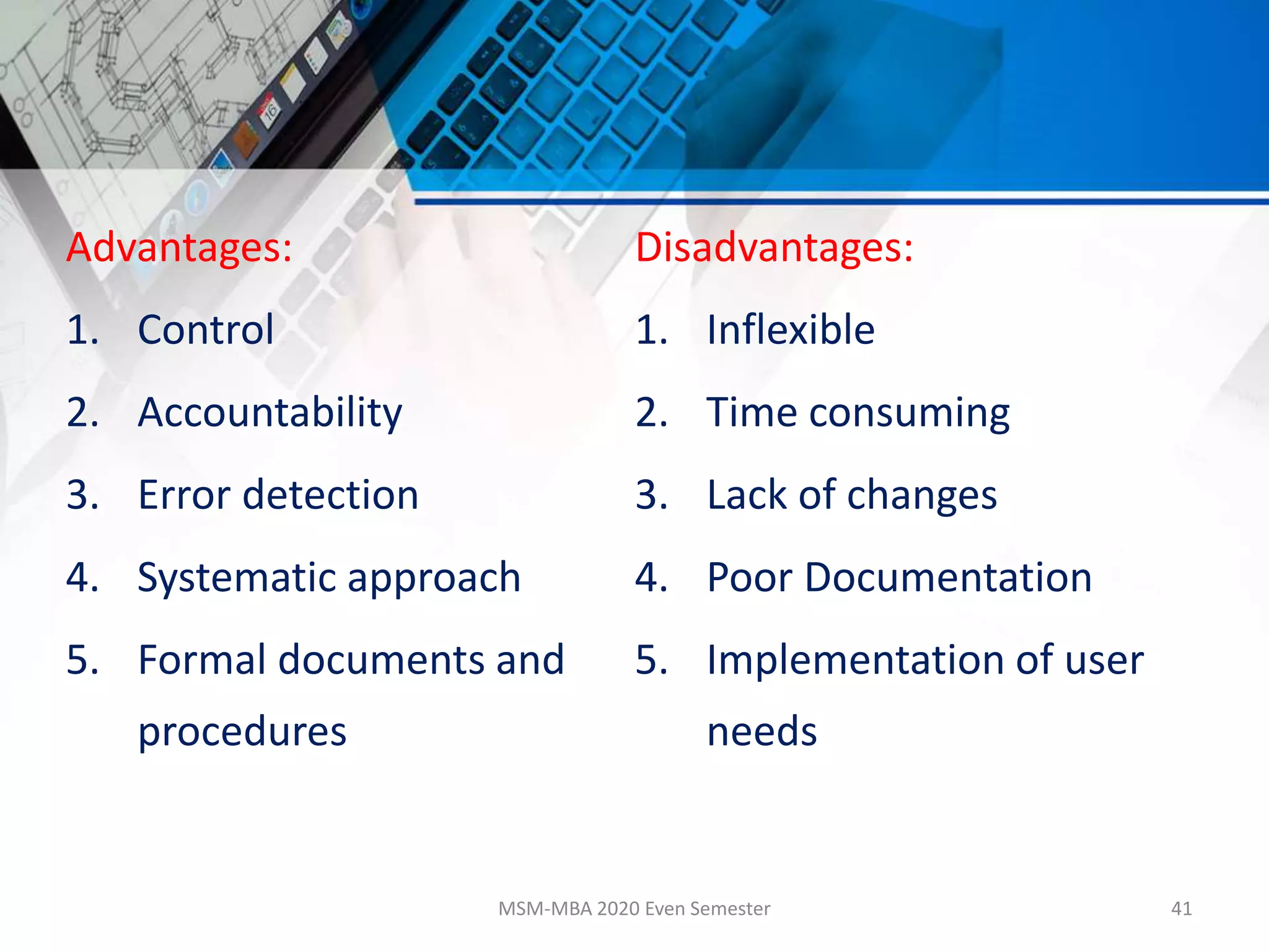 Advantages:
1. Control
2. Accountability
3. Error detection
4. Systematic approach
5. Formal documents and
procedures
Disadvantages:
1. Inflexible
2. Time consuming
3. Lack of changes
4. Poor Documentation
5. Implementation of user
needs
MSM-MBA 2020 Even Semester 41
 
