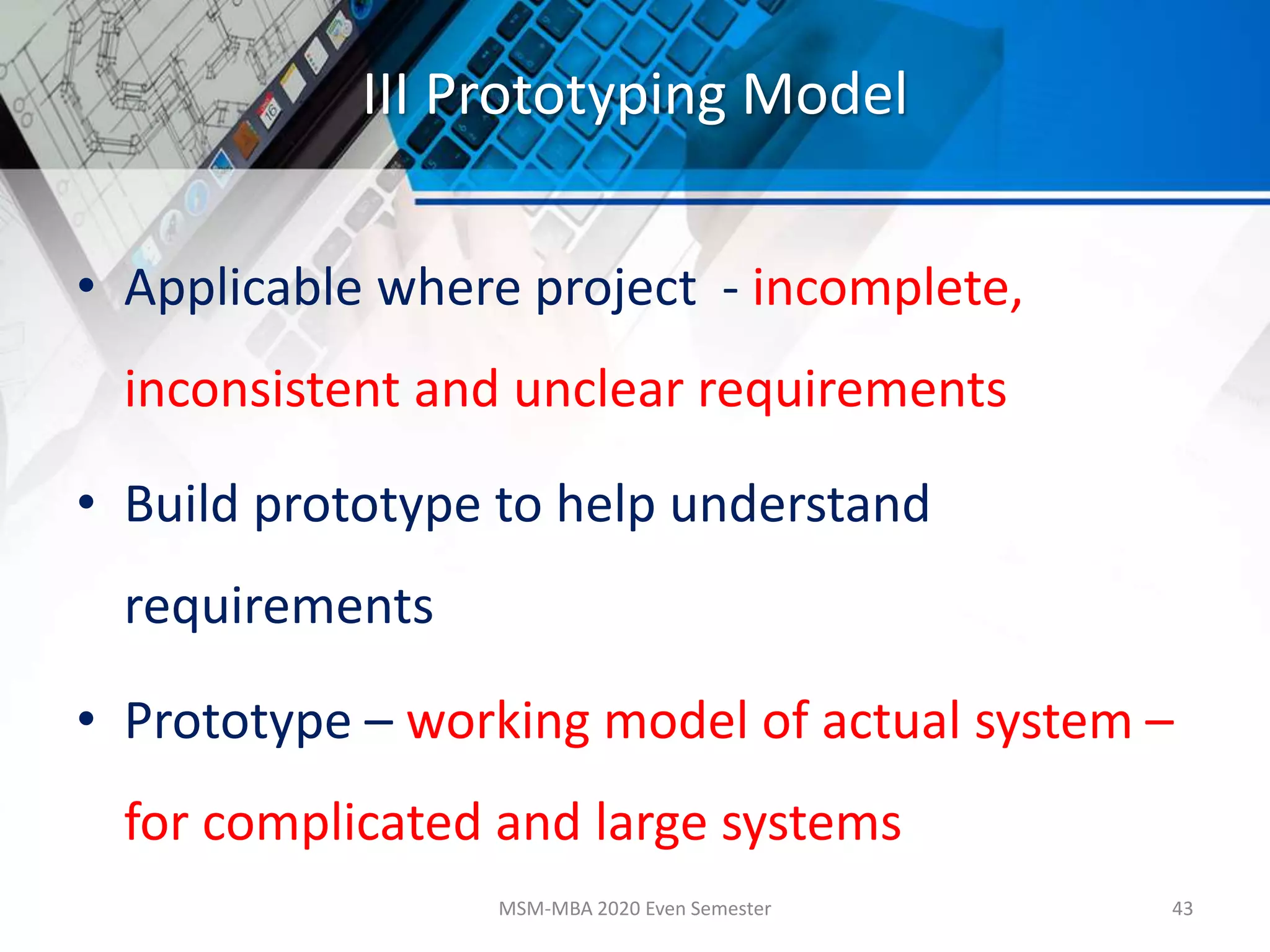 III Prototyping Model
• Applicable where project - incomplete,
inconsistent and unclear requirements
• Build prototype to help understand
requirements
• Prototype – working model of actual system –
for complicated and large systems
MSM-MBA 2020 Even Semester 43
 