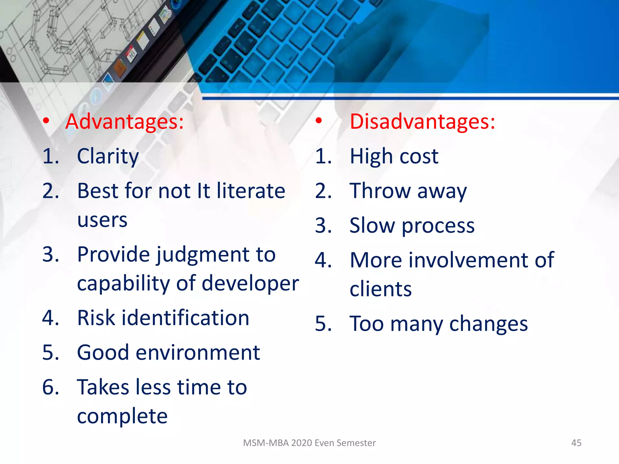 • Advantages:
1. Clarity
2. Best for not It literate
users
3. Provide judgment to
capability of developer
4. Risk identification
5. Good environment
6. Takes less time to
complete
• Disadvantages:
1. High cost
2. Throw away
3. Slow process
4. More involvement of
clients
5. Too many changes
MSM-MBA 2020 Even Semester 45
 