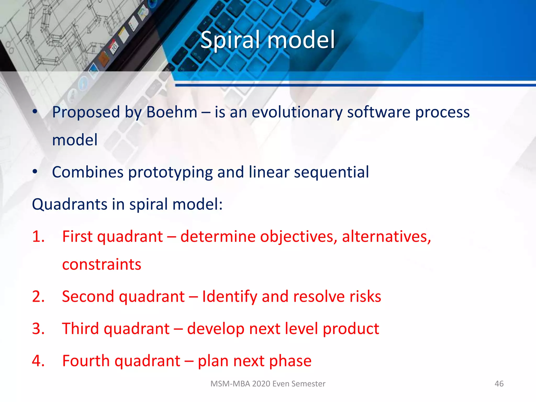 Spiral model
• Proposed by Boehm – is an evolutionary software process
model
• Combines prototyping and linear sequential
Quadrants in spiral model:
1. First quadrant – determine objectives, alternatives,
constraints
2. Second quadrant – Identify and resolve risks
3. Third quadrant – develop next level product
4. Fourth quadrant – plan next phase
MSM-MBA 2020 Even Semester 46
 