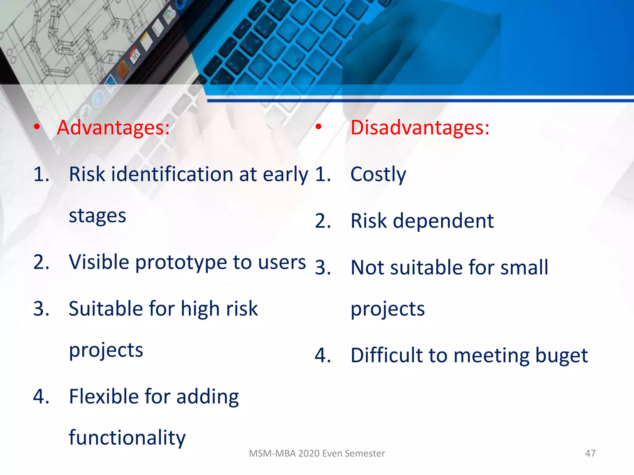 • Advantages:
1. Risk identification at early
stages
2. Visible prototype to users
3. Suitable for high risk
projects
4. Flexible for adding
functionality
• Disadvantages:
1. Costly
2. Risk dependent
3. Not suitable for small
projects
4. Difficult to meeting buget
MSM-MBA 2020 Even Semester 47
 