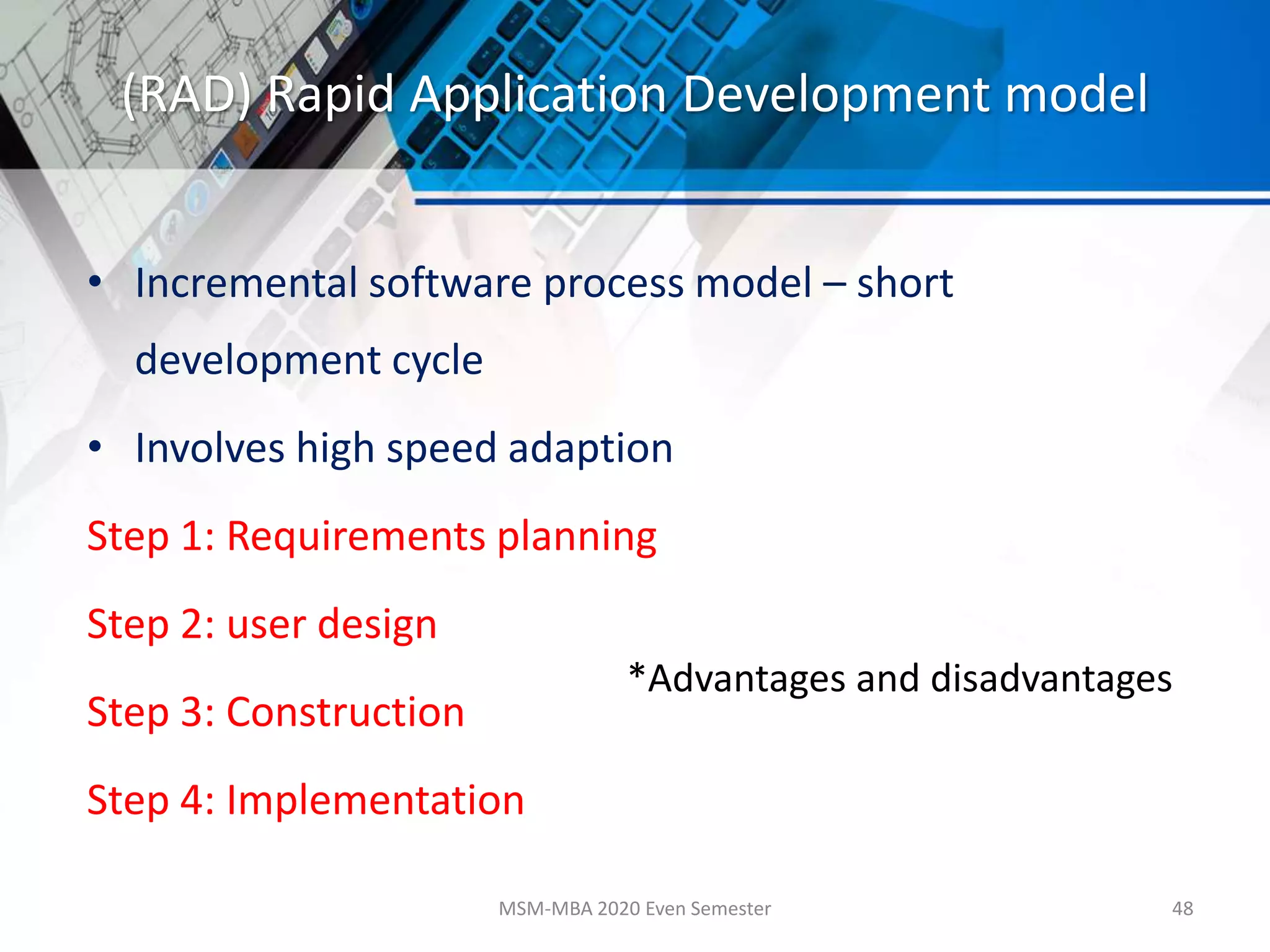 (RAD) Rapid Application Development model
• Incremental software process model – short
development cycle
• Involves high speed adaption
Step 1: Requirements planning
Step 2: user design
Step 3: Construction
Step 4: Implementation
MSM-MBA 2020 Even Semester 48
*Advantages and disadvantages
 