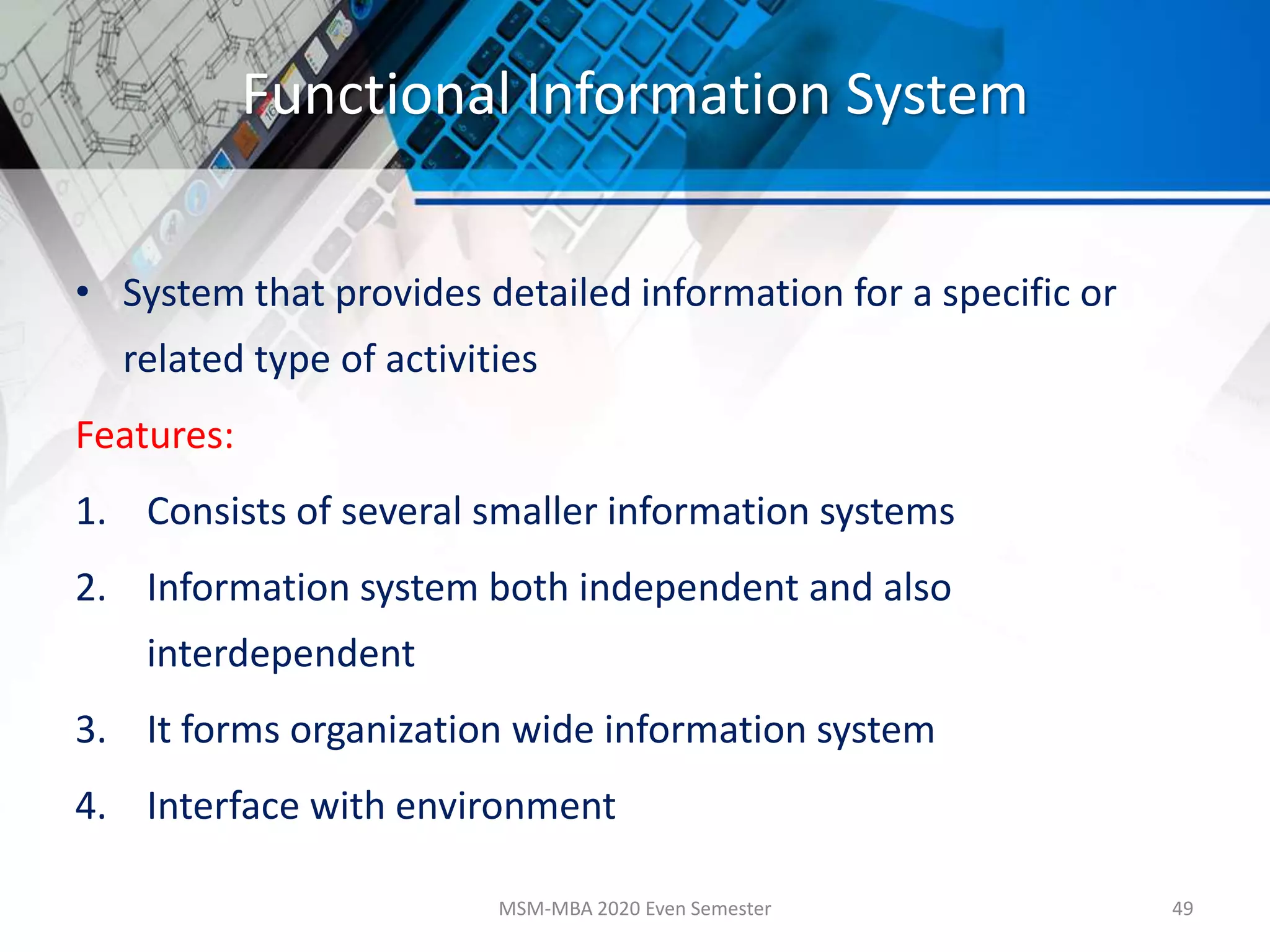Functional Information System
• System that provides detailed information for a specific or
related type of activities
Features:
1. Consists of several smaller information systems
2. Information system both independent and also
interdependent
3. It forms organization wide information system
4. Interface with environment
MSM-MBA 2020 Even Semester 49
 