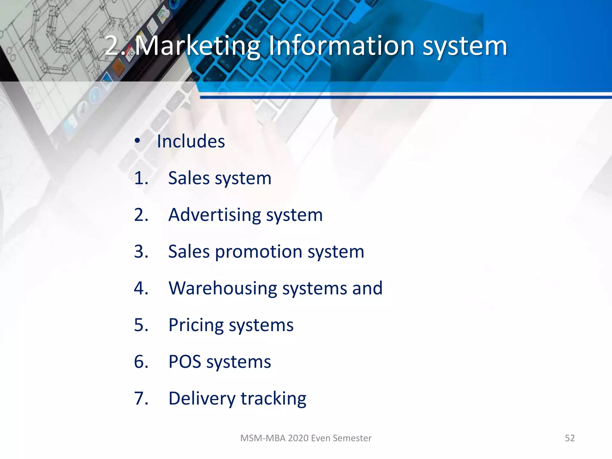2. Marketing Information system
• Includes
1. Sales system
2. Advertising system
3. Sales promotion system
4. Warehousing systems and
5. Pricing systems
6. POS systems
7. Delivery tracking
MSM-MBA 2020 Even Semester 52
 