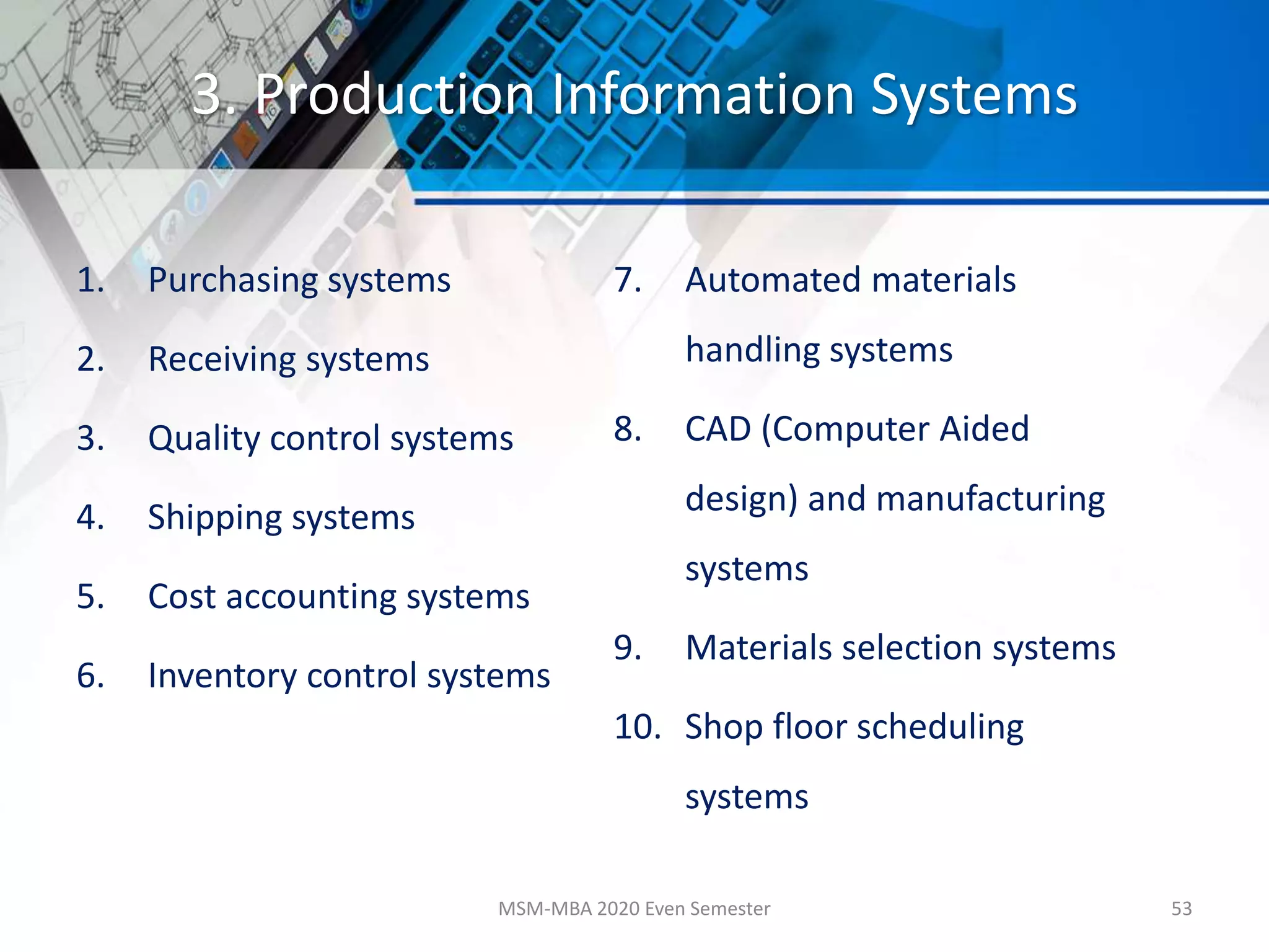 3. Production Information Systems
1. Purchasing systems
2. Receiving systems
3. Quality control systems
4. Shipping systems
5. Cost accounting systems
6. Inventory control systems
7. Automated materials
handling systems
8. CAD (Computer Aided
design) and manufacturing
systems
9. Materials selection systems
10. Shop floor scheduling
systems
MSM-MBA 2020 Even Semester 53
 