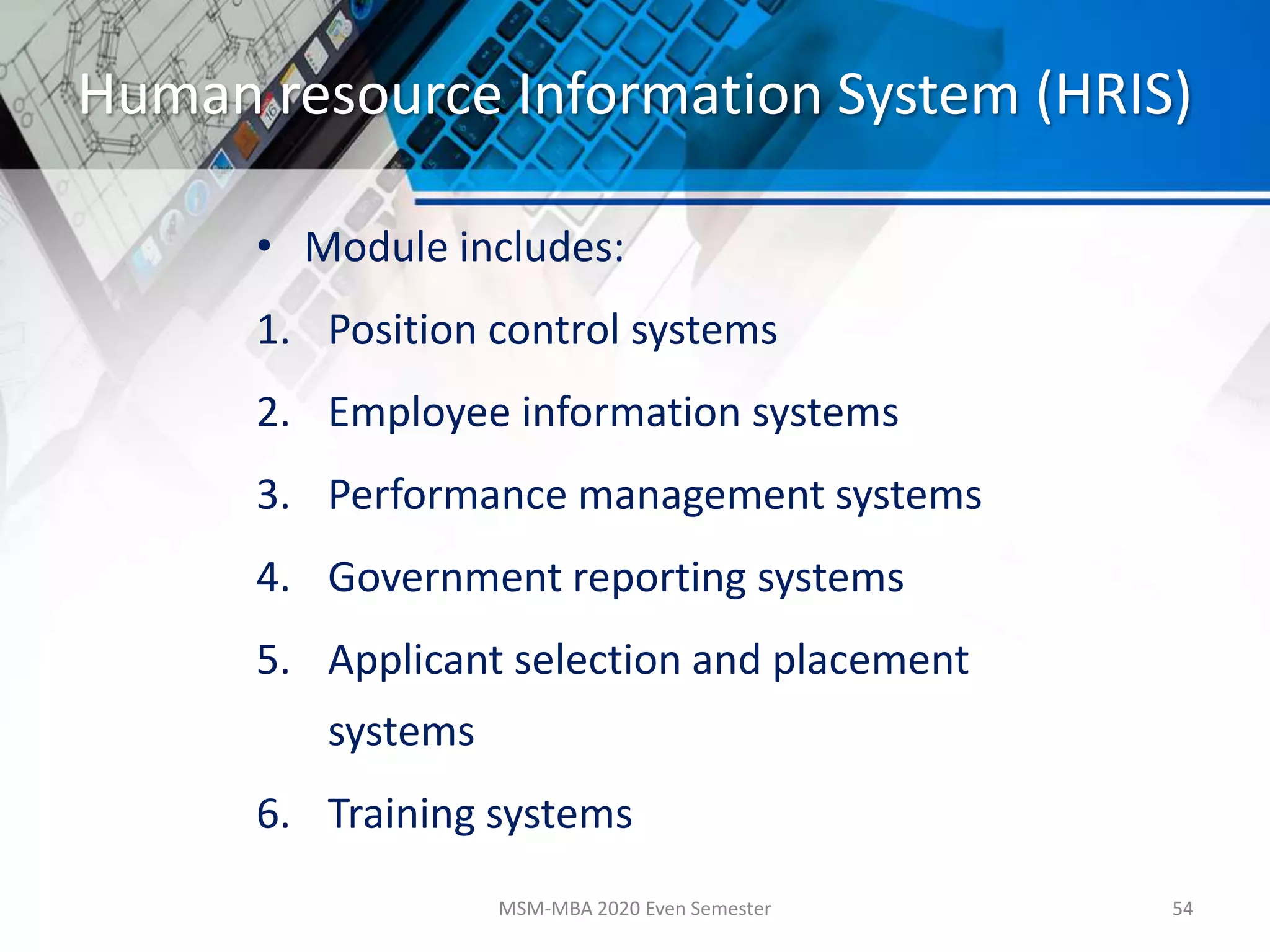 Human resource Information System (HRIS)
• Module includes:
1. Position control systems
2. Employee information systems
3. Performance management systems
4. Government reporting systems
5. Applicant selection and placement
systems
6. Training systems
MSM-MBA 2020 Even Semester 54
 