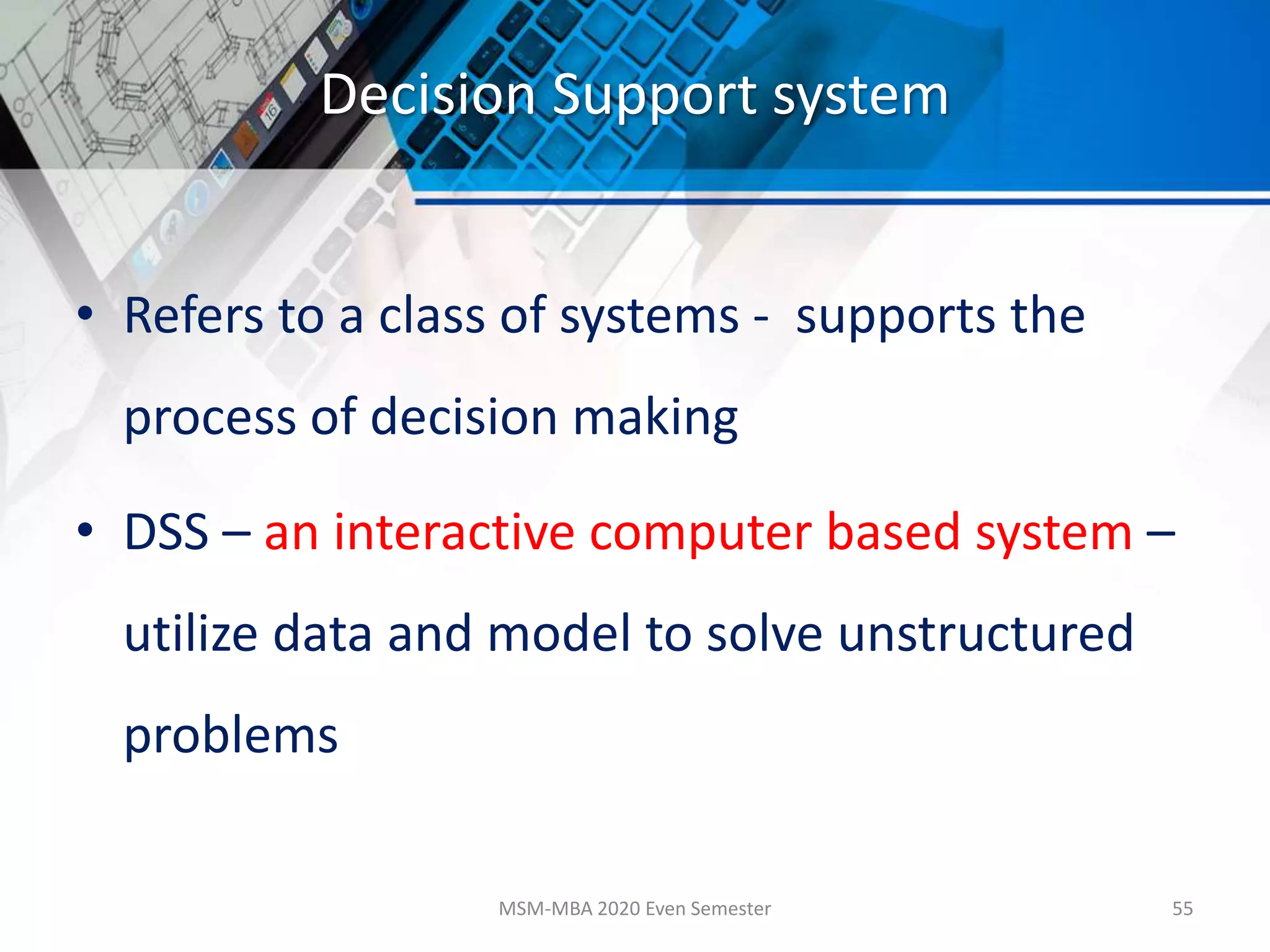 Decision Support system
• Refers to a class of systems - supports the
process of decision making
• DSS – an interactive computer based system –
utilize data and model to solve unstructured
problems
MSM-MBA 2020 Even Semester 55
 