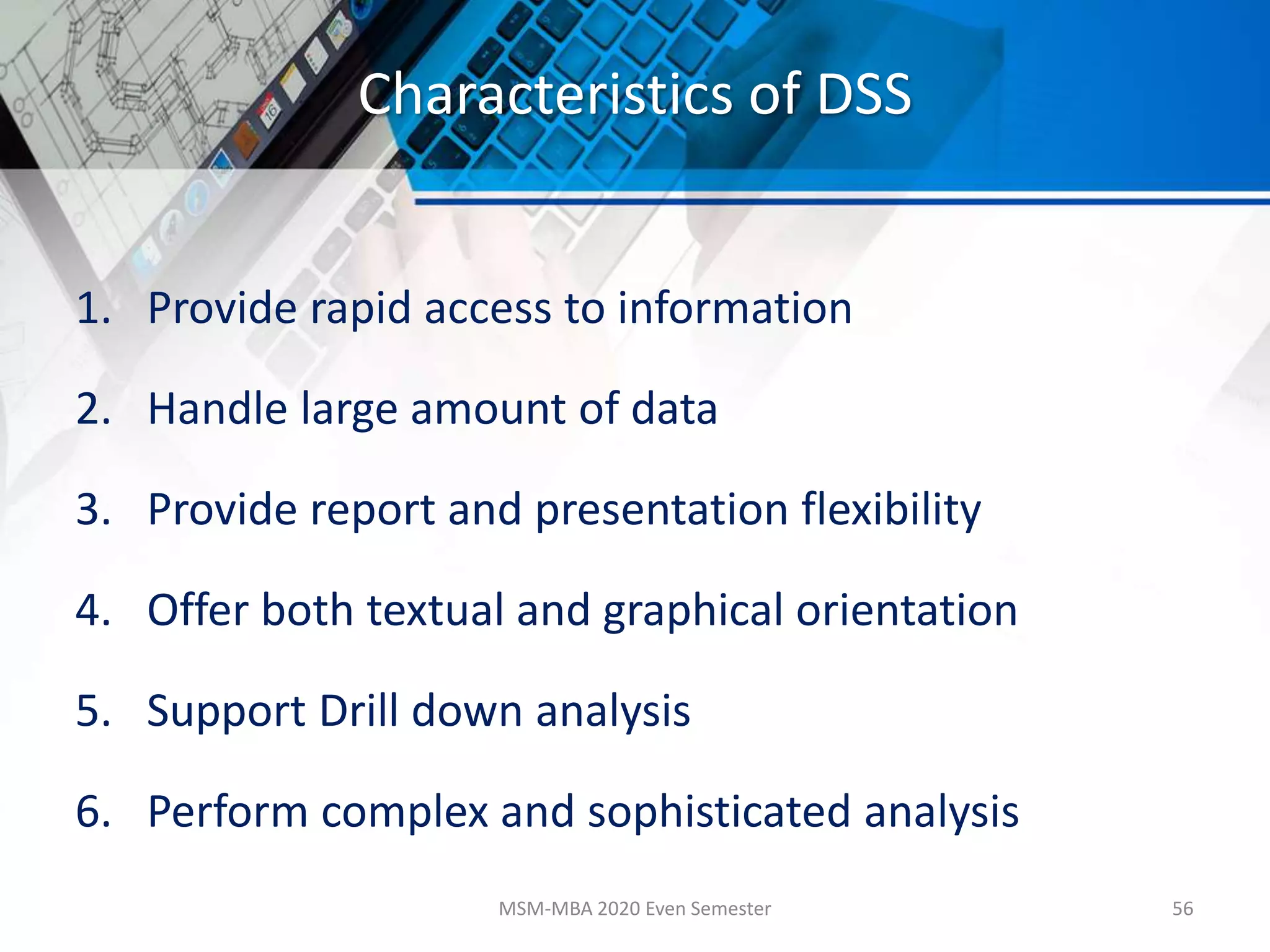 Characteristics of DSS
1. Provide rapid access to information
2. Handle large amount of data
3. Provide report and presentation flexibility
4. Offer both textual and graphical orientation
5. Support Drill down analysis
6. Perform complex and sophisticated analysis
MSM-MBA 2020 Even Semester 56
 