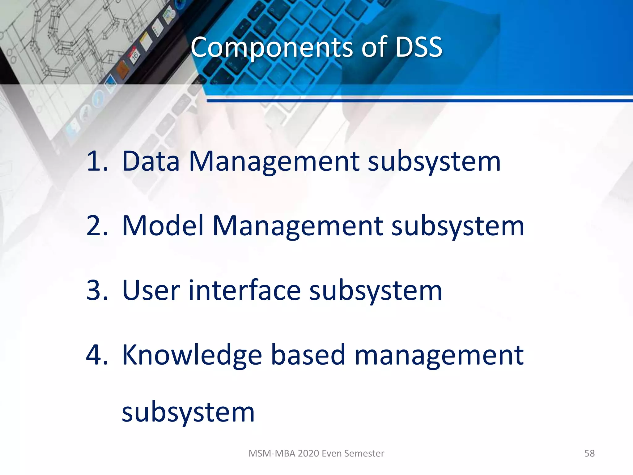 Components of DSS
1. Data Management subsystem
2. Model Management subsystem
3. User interface subsystem
4. Knowledge based management
subsystem
MSM-MBA 2020 Even Semester 58
 