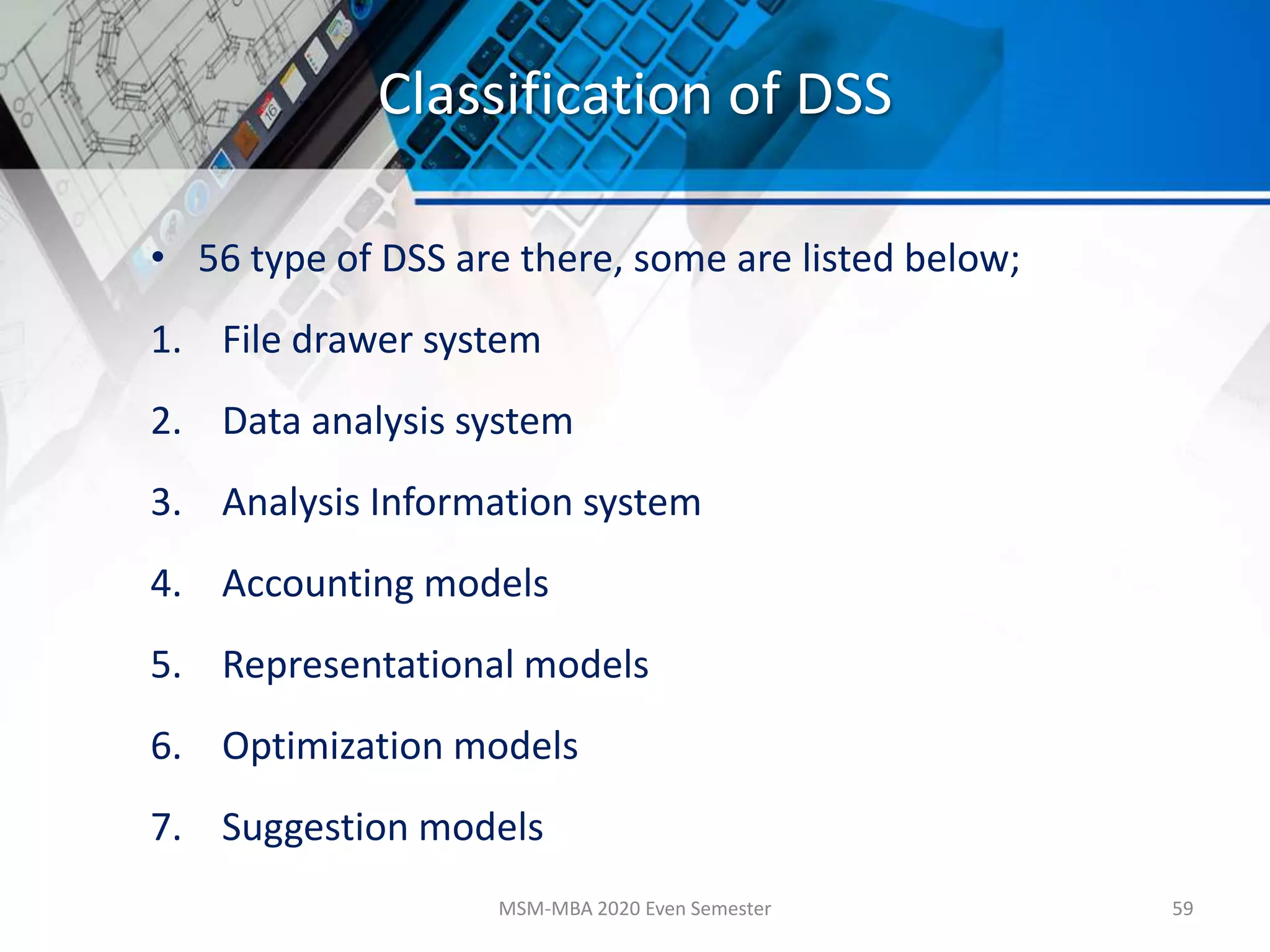 Classification of DSS
• 56 type of DSS are there, some are listed below;
1. File drawer system
2. Data analysis system
3. Analysis Information system
4. Accounting models
5. Representational models
6. Optimization models
7. Suggestion models
MSM-MBA 2020 Even Semester 59
 