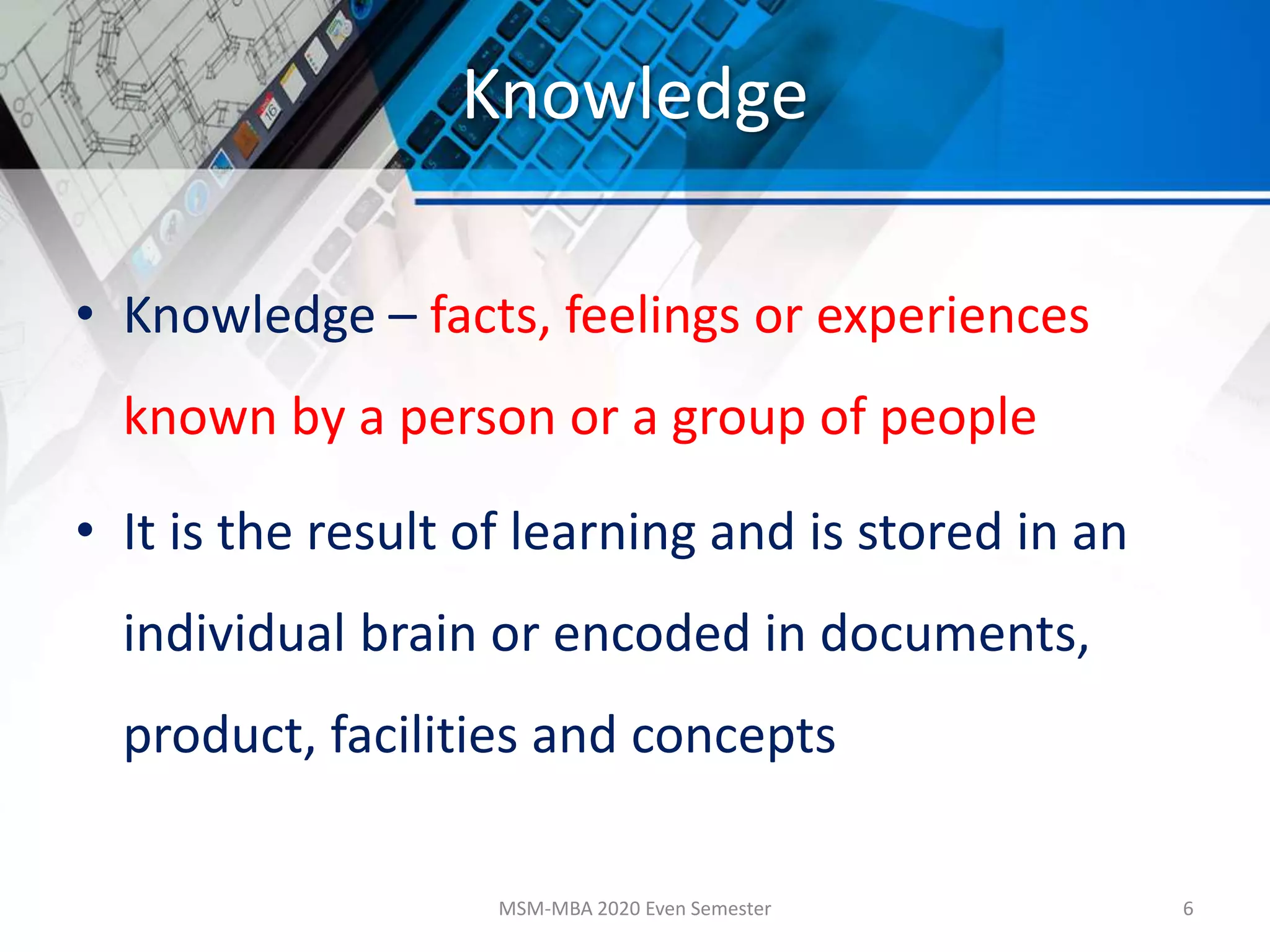 Knowledge
• Knowledge – facts, feelings or experiences
known by a person or a group of people
• It is the result of learning and is stored in an
individual brain or encoded in documents,
product, facilities and concepts
MSM-MBA 2020 Even Semester 6
 