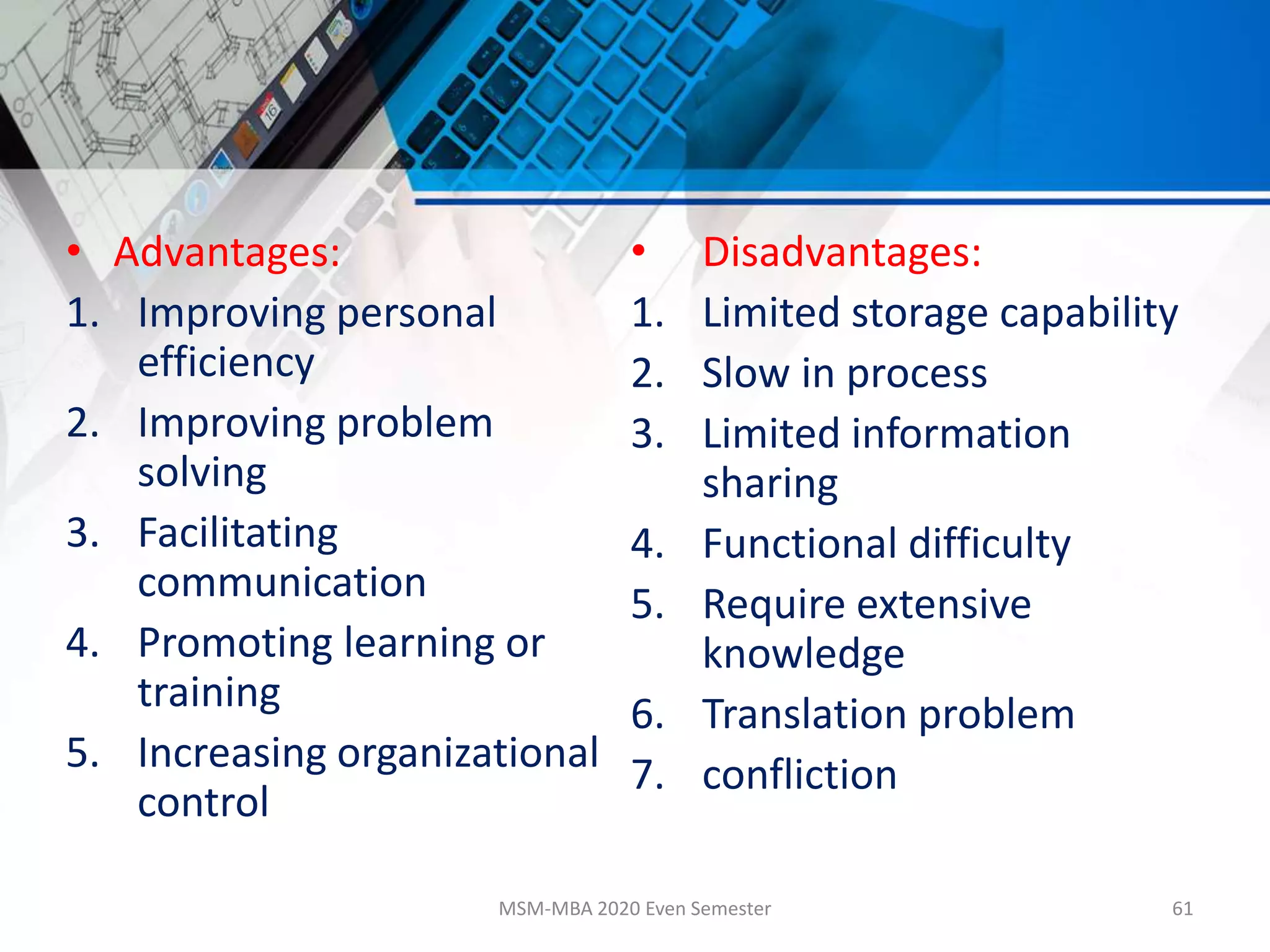• Advantages:
1. Improving personal
efficiency
2. Improving problem
solving
3. Facilitating
communication
4. Promoting learning or
training
5. Increasing organizational
control
• Disadvantages:
1. Limited storage capability
2. Slow in process
3. Limited information
sharing
4. Functional difficulty
5. Require extensive
knowledge
6. Translation problem
7. confliction
MSM-MBA 2020 Even Semester 61
 