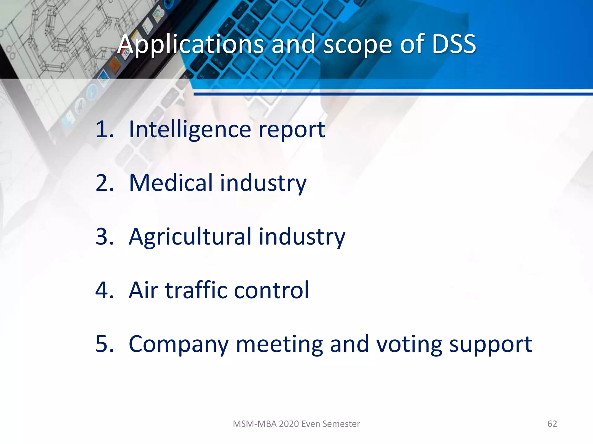 Applications and scope of DSS
1. Intelligence report
2. Medical industry
3. Agricultural industry
4. Air traffic control
5. Company meeting and voting support
MSM-MBA 2020 Even Semester 62
 