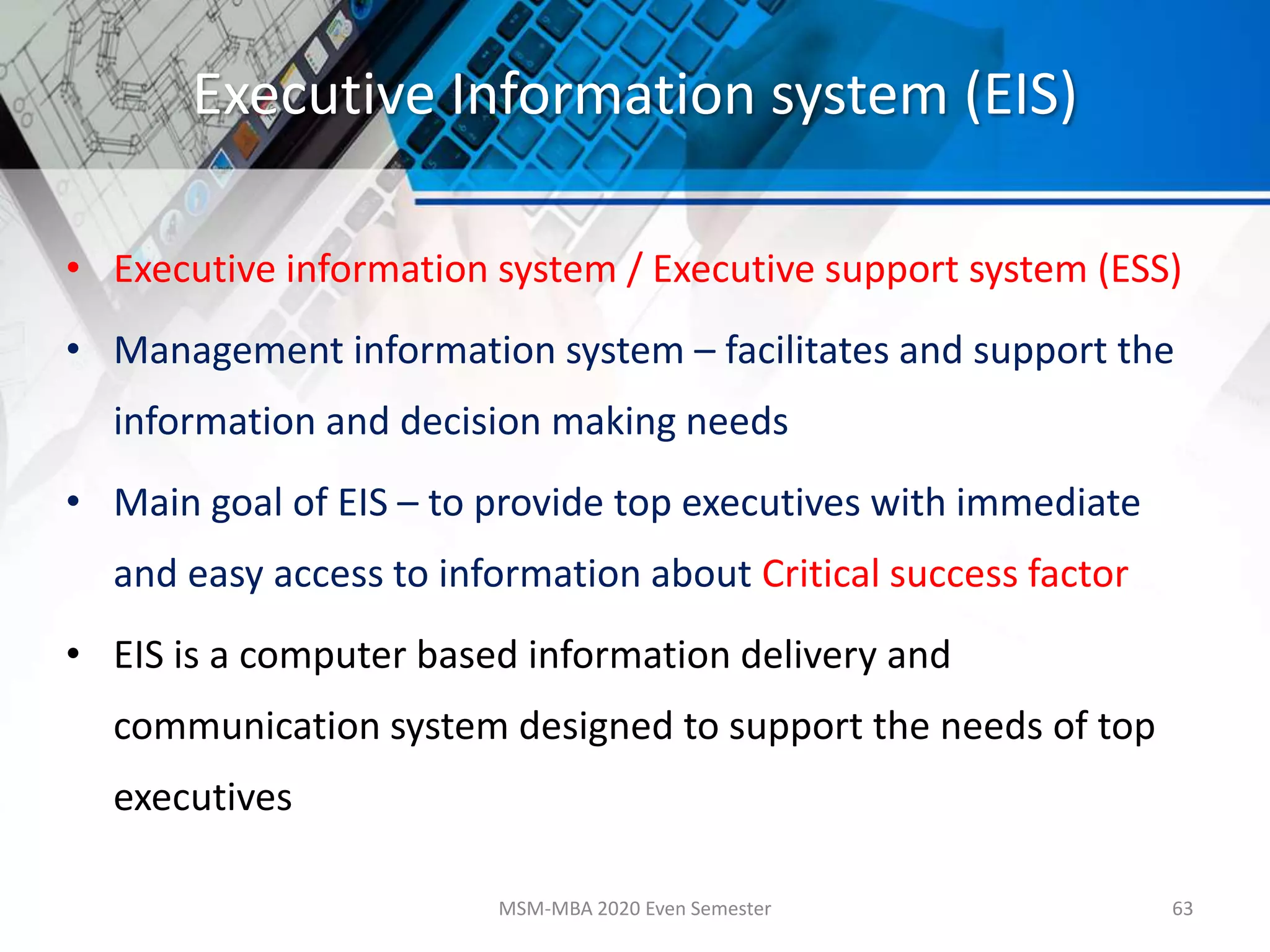 Executive Information system (EIS)
• Executive information system / Executive support system (ESS)
• Management information system – facilitates and support the
information and decision making needs
• Main goal of EIS – to provide top executives with immediate
and easy access to information about Critical success factor
• EIS is a computer based information delivery and
communication system designed to support the needs of top
executives
MSM-MBA 2020 Even Semester 63
 