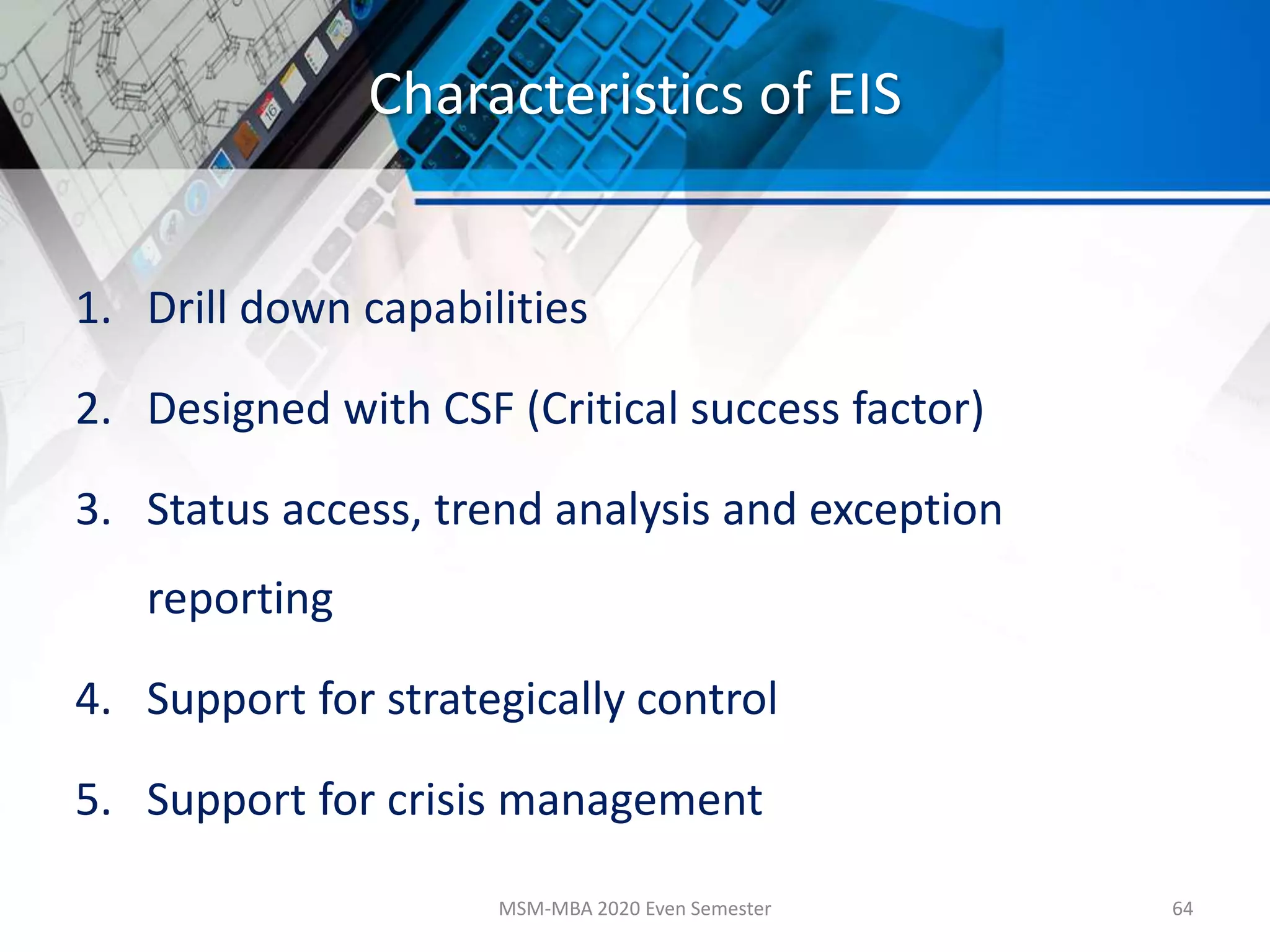 Characteristics of EIS
1. Drill down capabilities
2. Designed with CSF (Critical success factor)
3. Status access, trend analysis and exception
reporting
4. Support for strategically control
5. Support for crisis management
MSM-MBA 2020 Even Semester 64
 