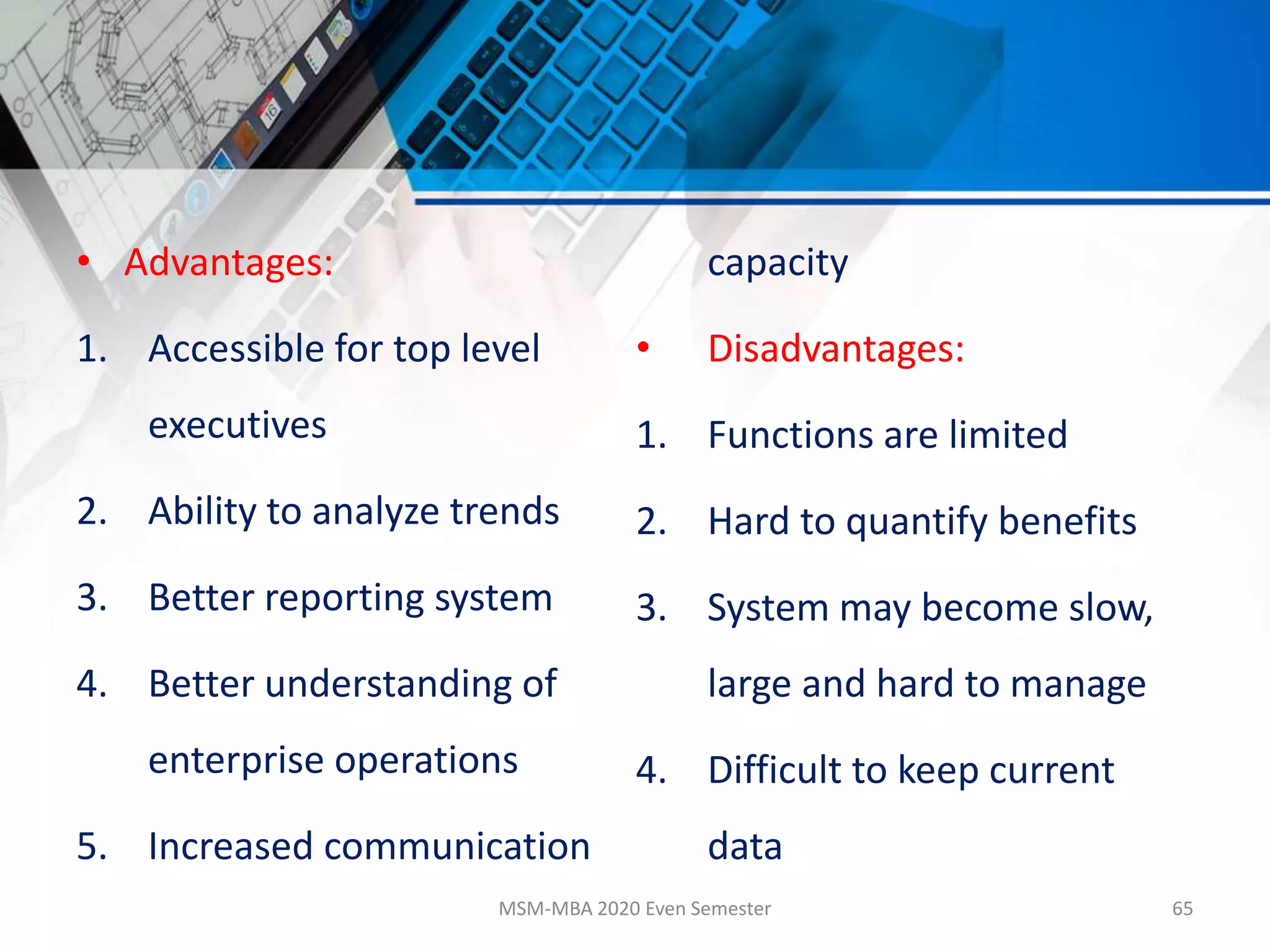 • Advantages:
1. Accessible for top level
executives
2. Ability to analyze trends
3. Better reporting system
4. Better understanding of
enterprise operations
5. Increased communication
capacity
• Disadvantages:
1. Functions are limited
2. Hard to quantify benefits
3. System may become slow,
large and hard to manage
4. Difficult to keep current
data
MSM-MBA 2020 Even Semester 65
 