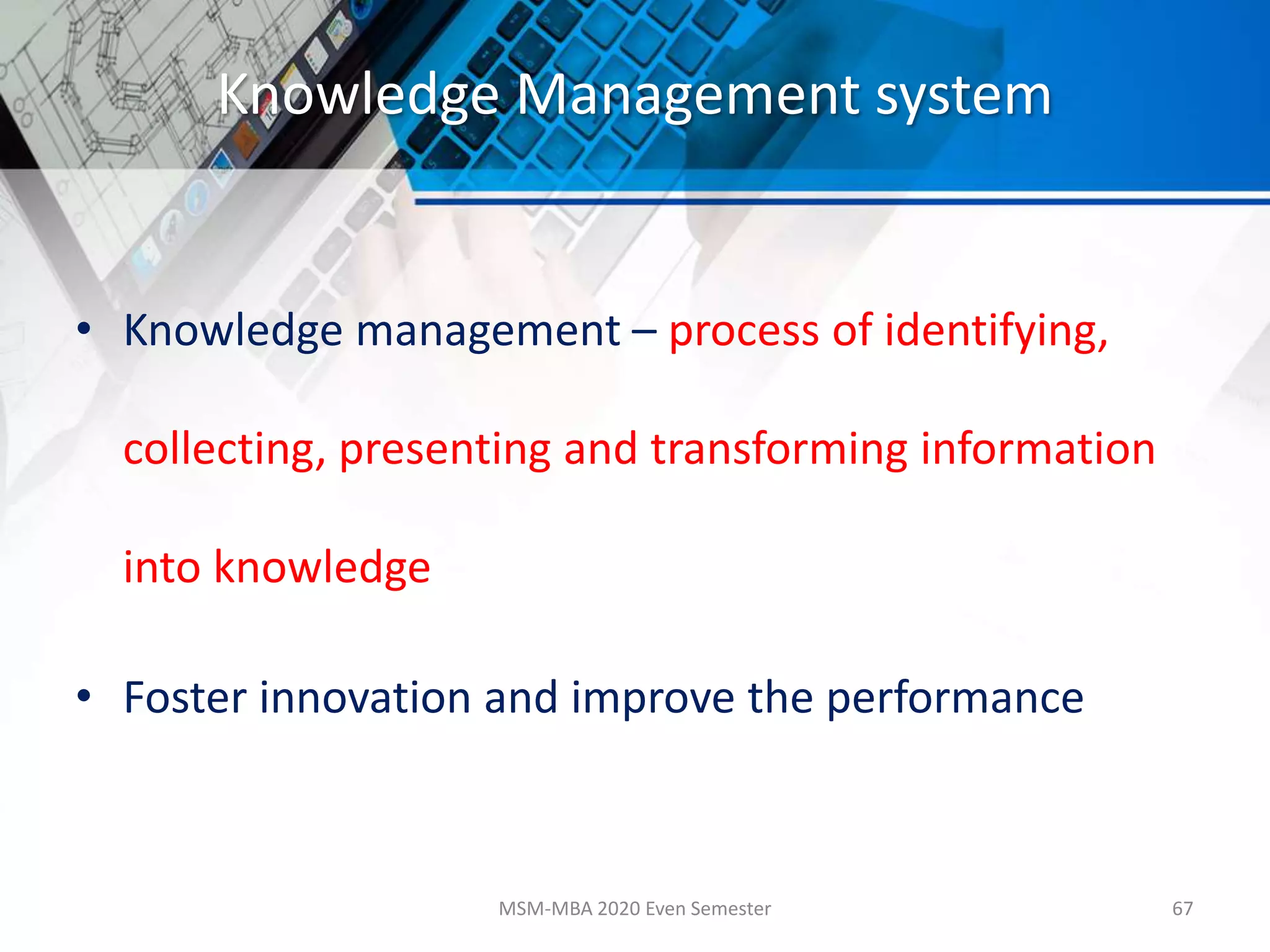 Knowledge Management system
• Knowledge management – process of identifying,
collecting, presenting and transforming information
into knowledge
• Foster innovation and improve the performance
MSM-MBA 2020 Even Semester 67
 
