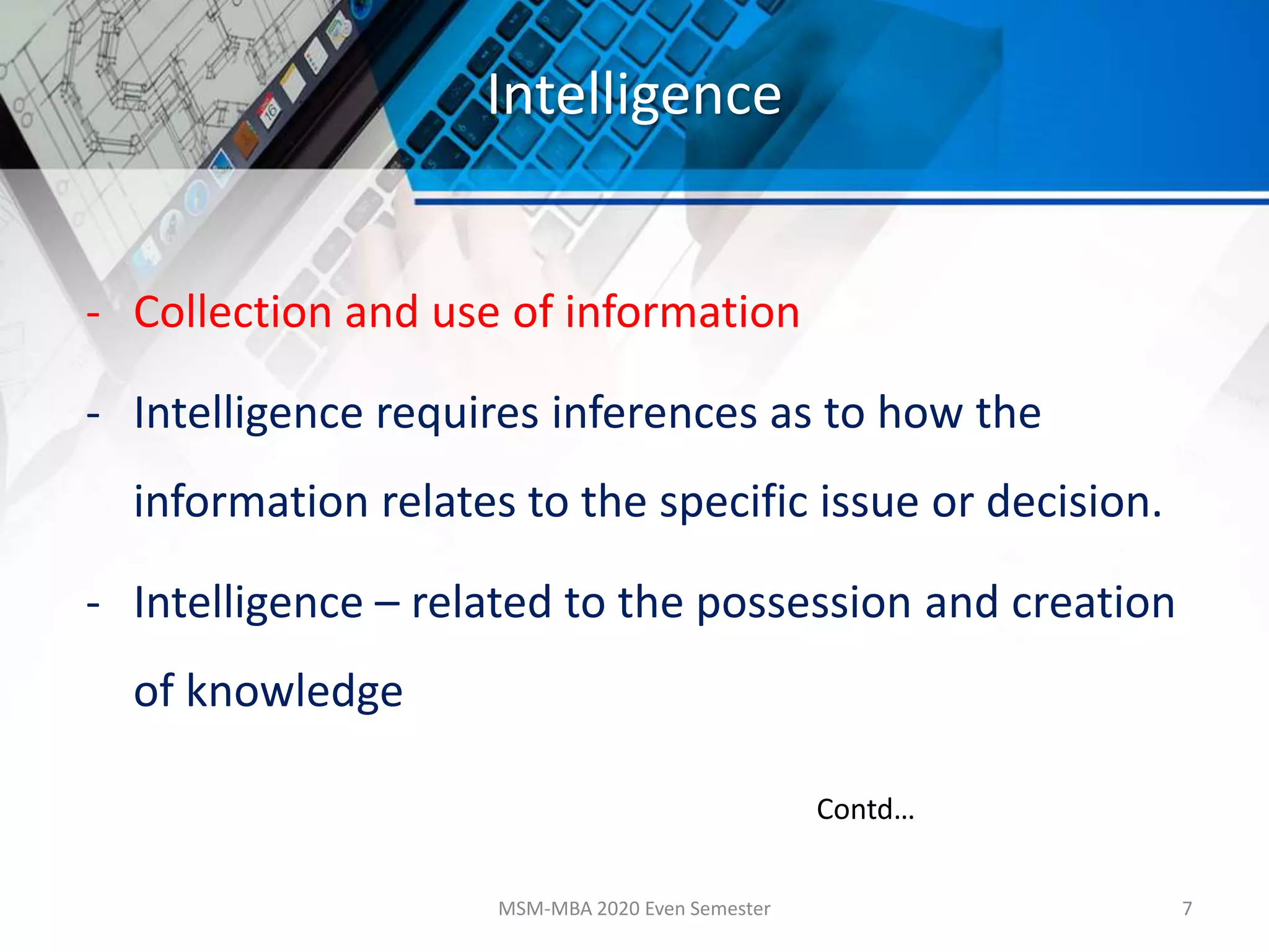 Intelligence
- Collection and use of information
- Intelligence requires inferences as to how the
information relates to the specific issue or decision.
- Intelligence – related to the possession and creation
of knowledge
MSM-MBA 2020 Even Semester 7
Contd…
 