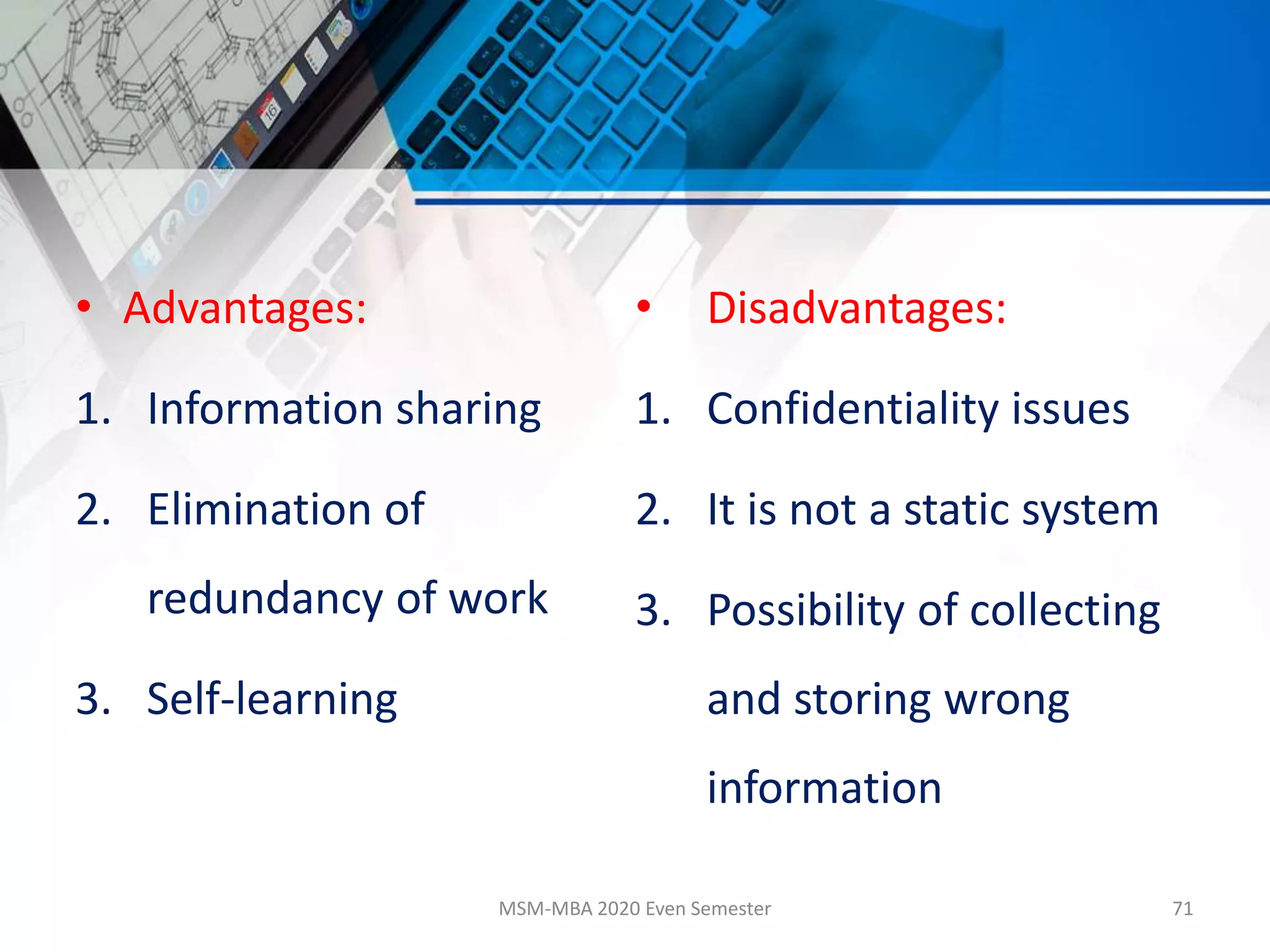 • Advantages:
1. Information sharing
2. Elimination of
redundancy of work
3. Self-learning
• Disadvantages:
1. Confidentiality issues
2. It is not a static system
3. Possibility of collecting
and storing wrong
information
MSM-MBA 2020 Even Semester 71
 