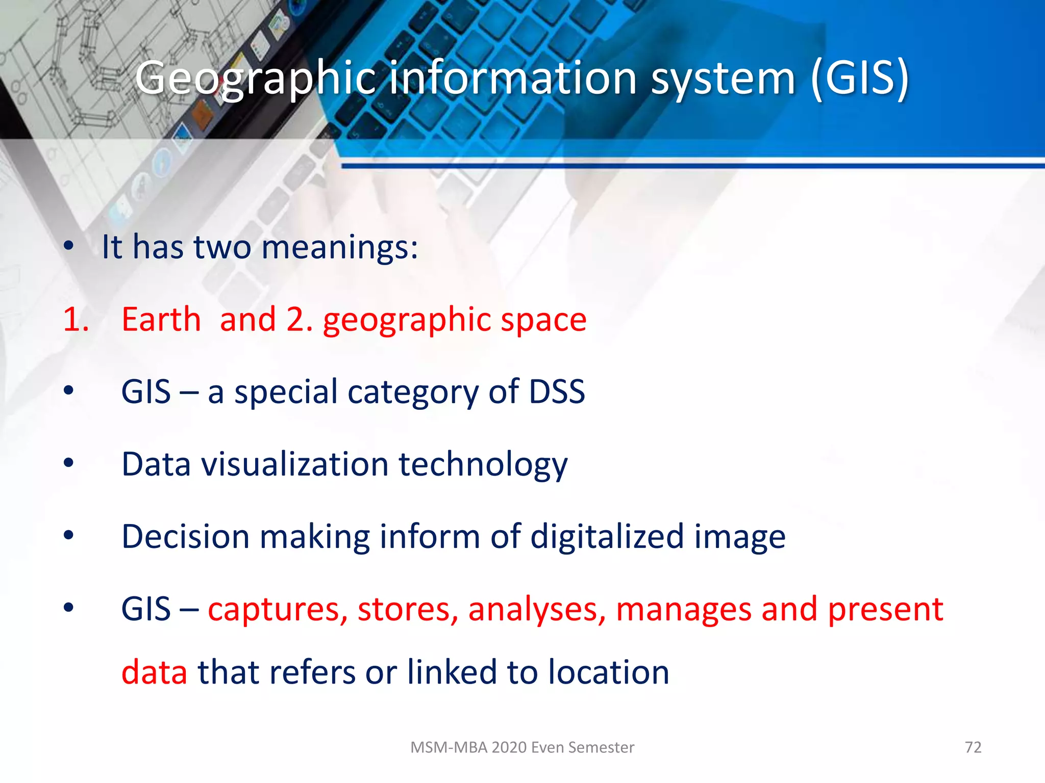 Geographic information system (GIS)
• It has two meanings:
1. Earth and 2. geographic space
• GIS – a special category of DSS
• Data visualization technology
• Decision making inform of digitalized image
• GIS – captures, stores, analyses, manages and present
data that refers or linked to location
MSM-MBA 2020 Even Semester 72
 