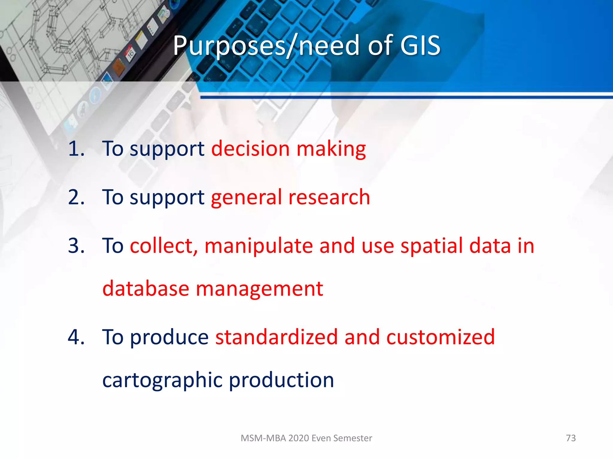 Purposes/need of GIS
1. To support decision making
2. To support general research
3. To collect, manipulate and use spatial data in
database management
4. To produce standardized and customized
cartographic production
MSM-MBA 2020 Even Semester 73
 