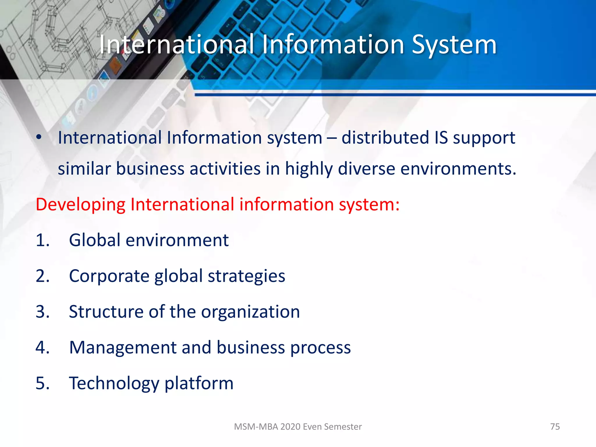 International Information System
• International Information system – distributed IS support
similar business activities in highly diverse environments.
Developing International information system:
1. Global environment
2. Corporate global strategies
3. Structure of the organization
4. Management and business process
5. Technology platform
MSM-MBA 2020 Even Semester 75
 