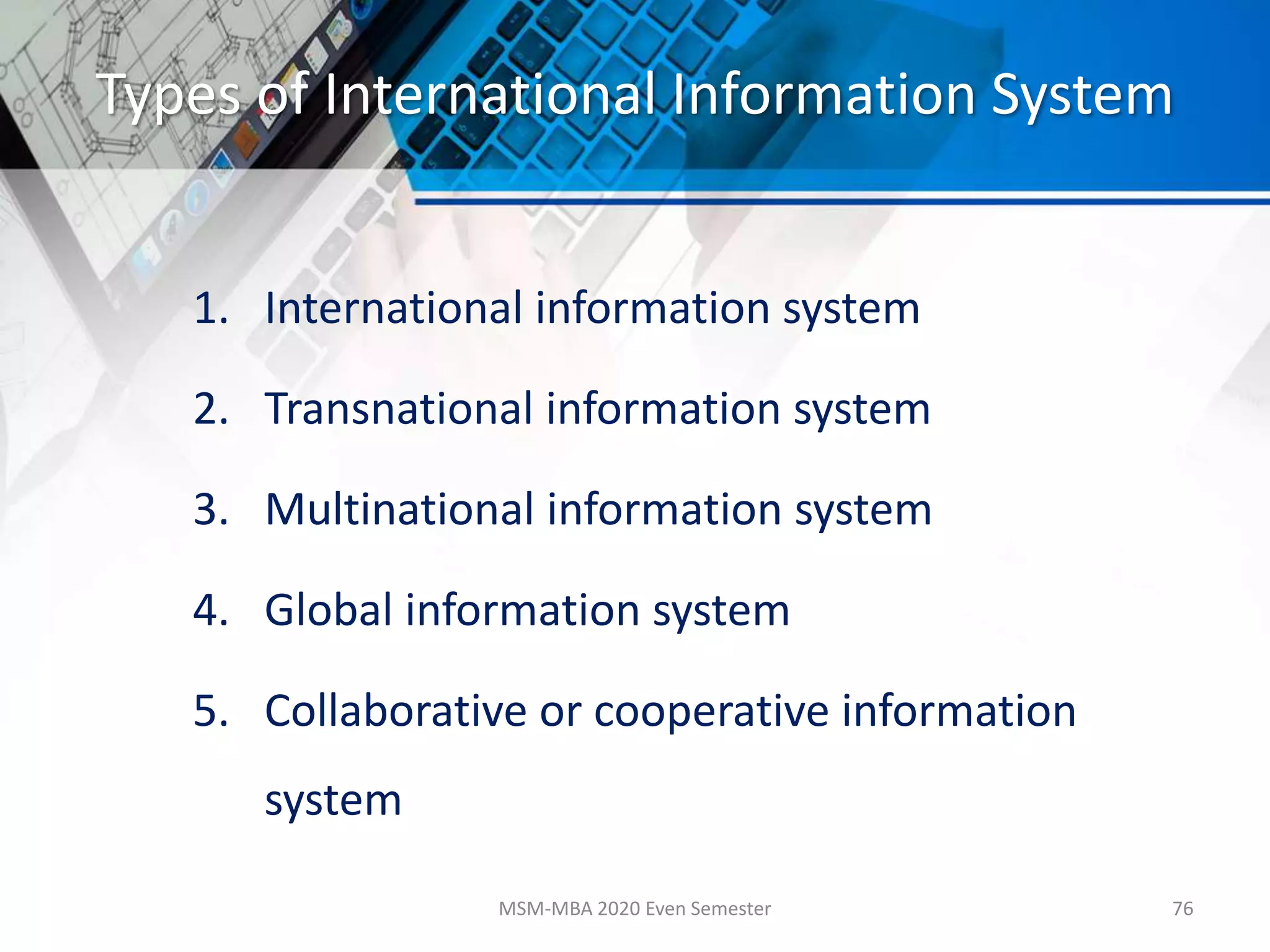 Types of International Information System
1. International information system
2. Transnational information system
3. Multinational information system
4. Global information system
5. Collaborative or cooperative information
system
MSM-MBA 2020 Even Semester 76
 