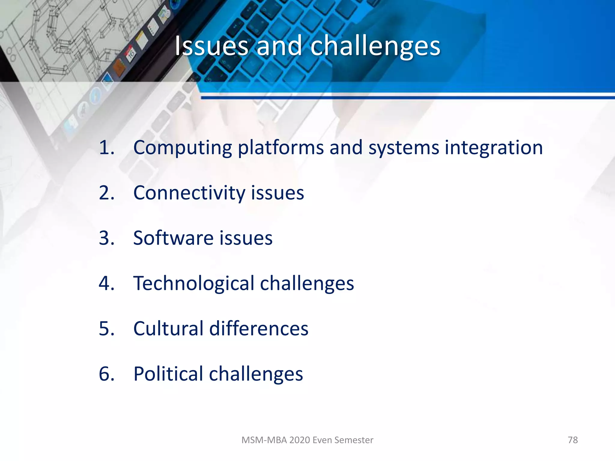Issues and challenges
1. Computing platforms and systems integration
2. Connectivity issues
3. Software issues
4. Technological challenges
5. Cultural differences
6. Political challenges
MSM-MBA 2020 Even Semester 78
 