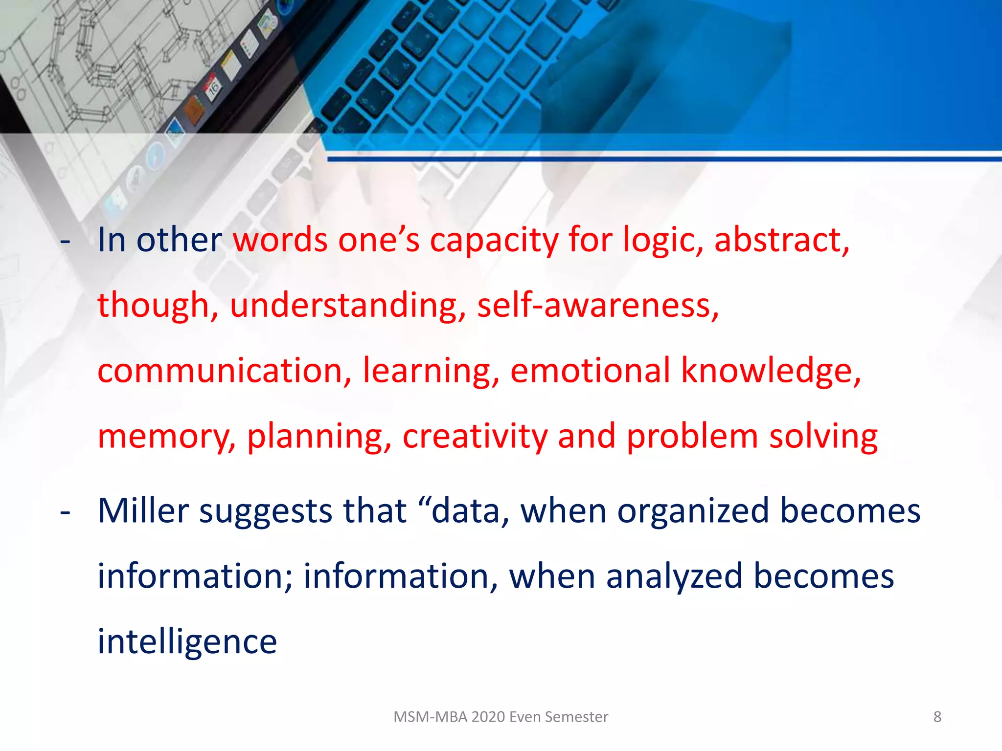 - In other words one’s capacity for logic, abstract,
though, understanding, self-awareness,
communication, learning, emotional knowledge,
memory, planning, creativity and problem solving
- Miller suggests that “data, when organized becomes
information; information, when analyzed becomes
intelligence
MSM-MBA 2020 Even Semester 8
 