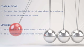 CONTRIBUTIONS
1. This theory has identified the role of human element in organization
2. It has focused on Non-financial rewards
Limitation
1. It has clinical bias & Lacks scientific validity
2. It has viewed Management only form behavioral aspect
 