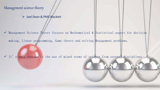 Management science theory
 Joel Dean & PMS Blackett
 Management Science Theory focuses on Mathematical & Statistical aspect for decision
making, Linear programming, Game theory and solving Management problems.
 It’s main feature is the use of mixed terms of science from several disciplines
 