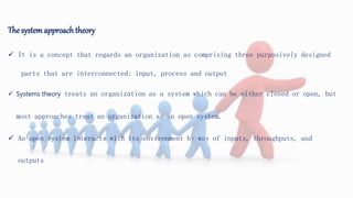 The systemapproach theory
 It is a concept that regards an organization as comprising three purposively designed
parts that are interconnected: input, process and output
 Systems theory treats an organization as a system which can be either closed or open, but
most approaches treat an organization as an open system.
 An open system interacts with its environment by way of inputs, throughputs, and
outputs
 