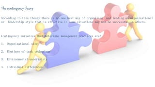 The contingency theory
According to this theory there is no one best way of organizing and leading an organizational
or leadership style that is effective in some situations may not be successful in others.
Contingency variables that determine management practices are:
1. Organizational size
2. Routines of task technology
3. Environmental uncertainty
4. Individual differences
 