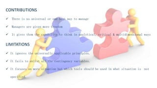 CONTRIBUTIONS
 There is no universal or one best way to manage
 Managers are given more freedom
 It gives them the capability to think in analytical, critical & multidimensional ways
LIMITATIONS
 It ignores the universally applicable principles.
 It fails to enlist all the contingency variables.
 It focuses on more situation but which tools should be used in what situation is not
specified.
 