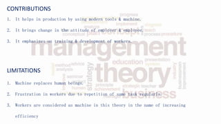 CONTRIBUTIONS
1. It helps in production by using modern tools & machine.
2. It brings change in the attitude of employer & employee.
3. It emphasizes on training & development of workers.
LIMITATIONS
1. Machine replaces human beings.
2. Frustration in workers due to repetition of same task regularly.
3. Workers are considered as machine in this theory in the name of increasing
efficiency
 