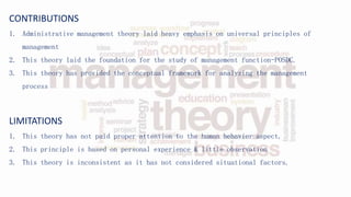 CONTRIBUTIONS
1. Administrative management theory laid heavy emphasis on universal principles of
management
2. This theory laid the foundation for the study of management function-POSDC.
3. This theory has provided the conceptual framework for analyzing the management
process
LIMITATIONS
1. This theory has not paid proper attention to the human behavior aspect.
2. This principle is based on personal experience & little observation
3. This theory is inconsistent as it has not considered situational factors.
 