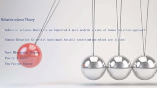 Behavior science Theory
 Behavior science Theory is an improved & more modern vision of human relation approach
 Famous Behavior Scientist have made Notable contribution which are listed:
 Need Hierarchy Theory
 Theory X and Y
 Two Factor Theory
 