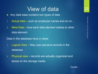 View of data
 Any data base contains two types of data
1. Actual data – such as employee names and so on…
2. Meta Data – how each data element relates to other
data element
Data in the database have 2 views
1. Logical View – Way user perceive records in the
database
2. Physical view – records are actually organized and
stores on the storage media
25
Contd…
 