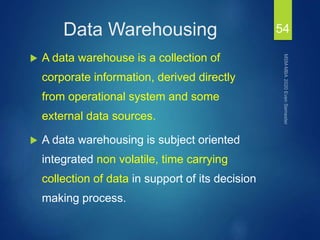 Data Warehousing
 A data warehouse is a collection of
corporate information, derived directly
from operational system and some
external data sources.
 A data warehousing is subject oriented
integrated non volatile, time carrying
collection of data in support of its decision
making process.
54
 