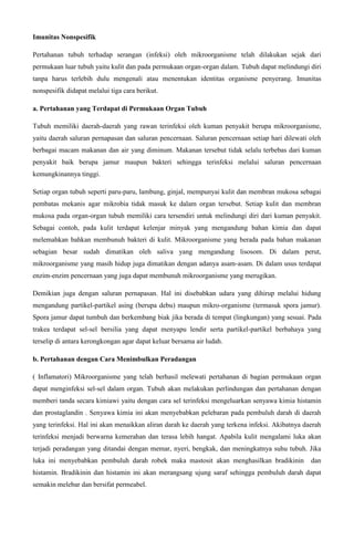 Imunitas Nonspesifik 
Pertahanan tubuh terhadap serangan (infeksi) oleh mikroorganisme telah dilakukan sejak dari 
permukaan luar tubuh yaitu kulit dan pada permukaan organ-organ dalam. Tubuh dapat melindungi diri 
tanpa harus terlebih dulu mengenali atau menentukan identitas organisme penyerang. Imunitas 
nonspesifik didapat melalui tiga cara berikut. 
a. Pertahanan yang Terdapat di Permukaan Organ Tubuh 
Tubuh memiliki daerah-daerah yang rawan terinfeksi oleh kuman penyakit berupa mikroorganisme, 
yaitu daerah saluran pernapasan dan saluran pencernaan. Saluran pencernaan setiap hari dilewati oleh 
berbagai macam makanan dan air yang diminum. Makanan tersebut tidak selalu terbebas dari kuman 
penyakit baik berupa jamur maupun bakteri sehingga terinfeksi melalui saluran pencernaan 
kemungkinannya tinggi. 
Setiap organ tubuh seperti paru-paru, lambung, ginjal, mempunyai kulit dan membran mukosa sebagai 
pembatas mekanis agar mikrobia tidak masuk ke dalam organ tersebut. Setiap kulit dan membran 
mukosa pada organ-organ tubuh memiliki cara tersendiri untuk melindungi diri dari kuman penyakit. 
Sebagai contoh, pada kulit terdapat kelenjar minyak yang mengandung bahan kimia dan dapat 
melemahkan bahkan membunuh bakteri di kulit. Mikroorganisme yang berada pada bahan makanan 
sebagian besar sudah dimatikan oleh saliva yang mengandung lisosom. Di dalam perut, 
mikroorganisme yang masih hidup juga dimatikan dengan adanya asam-asam. Di dalam usus terdapat 
enzim-enzim pencernaan yang juga dapat membunuh mikroorganisme yang merugikan. 
Demikian juga dengan saluran pernapasan. Hal ini disebabkan udara yang dihirup melalui hidung 
mengandung partikel-partikel asing (berupa debu) maupun mikro-organisme (termasuk spora jamur). 
Spora jamur dapat tumbuh dan berkembang biak jika berada di tempat (lingkungan) yang sesuai. Pada 
trakea terdapat sel-sel bersilia yang dapat menyapu lendir serta partikel-partikel berbahaya yang 
terselip di antara kerongkongan agar dapat keluar bersama air ludah. 
b. Pertahanan dengan Cara Menimbulkan Peradangan 
( Inflamatori) Mikroorganisme yang telah berhasil melewati pertahanan di bagian permukaan organ 
dapat menginfeksi sel-sel dalam organ. Tubuh akan melakukan perlindungan dan pertahanan dengan 
memberi tanda secara kimiawi yaitu dengan cara sel terinfeksi mengeluarkan senyawa kimia histamin 
dan prostaglandin . Senyawa kimia ini akan menyebabkan pelebaran pada pembuluh darah di daerah 
yang terinfeksi. Hal ini akan menaikkan aliran darah ke daerah yang terkena infeksi. Akibatnya daerah 
terinfeksi menjadi berwarna kemerahan dan terasa lebih hangat. Apabila kulit mengalami luka akan 
terjadi peradangan yang ditandai dengan memar, nyeri, bengkak, dan meningkatnya suhu tubuh. Jika 
luka ini menyebabkan pembuluh darah robek maka mastosit akan menghasilkan bradikinin dan 
histamin. Bradikinin dan histamin ini akan merangsang ujung saraf sehingga pembuluh darah dapat 
semakin melebar dan bersifat permeabel. 
 