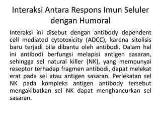 Interaksi Antara Respons Imun Seluler
dengan Humoral
Interaksi ini disebut dengan antibody dependent
cell mediated cytotoxicity (ADCC), karena sitolisis
baru terjadi bila dibantu oleh antibodi. Dalam hal
ini antibodi berfungsi melapisi antigen sasaran,
sehingga sel natural killer (NK), yang mempunyai
reseptor terhadap fragmen antibodi, dapat melekat
erat pada sel atau antigen sasaran. Perlekatan sel
NK pada kompleks antigen antibody tersebut
mengakibatkan sel NK dapat menghancurkan sel
sasaran.
 