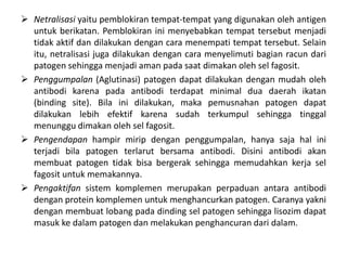  Netralisasi yaitu pemblokiran tempat-tempat yang digunakan oleh antigen
untuk berikatan. Pemblokiran ini menyebabkan tempat tersebut menjadi
tidak aktif dan dilakukan dengan cara menempati tempat tersebut. Selain
itu, netralisasi juga dilakukan dengan cara menyelimuti bagian racun dari
patogen sehingga menjadi aman pada saat dimakan oleh sel fagosit.
 Penggumpalan (Aglutinasi) patogen dapat dilakukan dengan mudah oleh
antibodi karena pada antibodi terdapat minimal dua daerah ikatan
(binding site). Bila ini dilakukan, maka pemusnahan patogen dapat
dilakukan lebih efektif karena sudah terkumpul sehingga tinggal
menunggu dimakan oleh sel fagosit.
 Pengendapan hampir mirip dengan penggumpalan, hanya saja hal ini
terjadi bila patogen terlarut bersama antibodi. Disini antibodi akan
membuat patogen tidak bisa bergerak sehingga memudahkan kerja sel
fagosit untuk memakannya.
 Pengaktifan sistem komplemen merupakan perpaduan antara antibodi
dengan protein komplemen untuk menghancurkan patogen. Caranya yakni
dengan membuat lobang pada dinding sel patogen sehingga lisozim dapat
masuk ke dalam patogen dan melakukan penghancuran dari dalam.
 