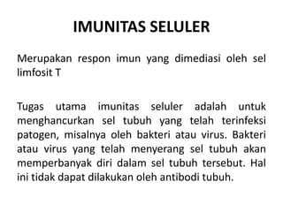 IMUNITAS SELULER
Merupakan respon imun yang dimediasi oleh sel
limfosit T
Tugas utama imunitas seluler adalah untuk
menghancurkan sel tubuh yang telah terinfeksi
patogen, misalnya oleh bakteri atau virus. Bakteri
atau virus yang telah menyerang sel tubuh akan
memperbanyak diri dalam sel tubuh tersebut. Hal
ini tidak dapat dilakukan oleh antibodi tubuh.
 