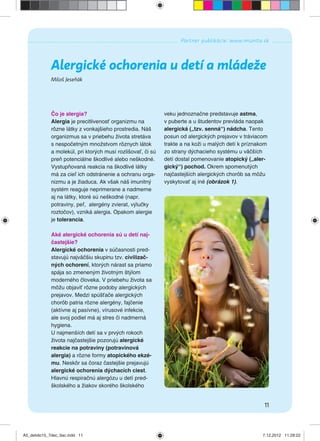 11
Partner publikácie: www.imunita.sk
Miloš Jeseňák
Alergické ochorenia u detí a mládeže
Čo je alergia?
Alergia je precitlivenosť organizmu na
rôzne látky z vonkajšieho prostredia. Náš
organizmus sa v priebehu života stretáva
s nespočetným množstvom rôznych látok
a molekúl, pri ktorých musí rozlišovať, či sú
preň potenciálne škodlivé alebo neškodné.
Vystupňovaná reakcia na škodlivé látky
má za cieľ ich odstránenie a ochranu orga-
nizmu a je žiaduca. Ak však náš imunitný
systém reaguje neprimerane a nadmerne
aj na látky, ktoré sú neškodné (napr.
potraviny, peľ, alergény zvierat, výlučky
roztočov), vzniká alergia. Opakom alergie
je tolerancia.
Aké alergické ochorenia sú u detí naj-
častejšie?
Alergické ochorenia v súčasnosti pred-
stavujú najväčšiu skupinu tzv. civilizač-
ných ochorení, ktorých nárast sa priamo
spája so zmeneným životným štýlom
moderného človeka. V priebehu života sa
môžu objaviť rôzne podoby alergických
prejavov. Medzi spúšťače alergických
chorôb patria rôzne alergény, fajčenie
(aktívne aj pasívne), vírusové infekcie,
ale svoj podiel má aj stres či nadmerná
hygiena.
U najmenších detí sa v prvých rokoch
života najčastejšie pozorujú alergické
reakcie na potraviny (potravinová
alergia) a rôzne formy atopického ekzé-
mu. Neskôr sa čoraz častejšie prejavujú
alergické ochorenia dýchacích ciest.
Hlavnú respiračnú alergózu u detí pred-
školského a žiakov skorého školského
veku jednoznačne predstavuje astma,
v puberte a u študentov prevláda naopak
alergická („tzv. senná“) nádcha. Tento
posun od alergických prejavov v tráviacom
trakte a na koži u malých detí k príznakom
zo strany dýchacieho systému u väčších
detí dostal pomenovanie atopický („aler-
gický“) pochod. Okrem spomenutých
najčastejších alergických chorôb sa môžu
vyskytovať aj iné (obrázok 1).
A5_detido15_7dec_tlac.indd 11A5_detido15_7dec_tlac.indd 11 7.12.2012 11:28:227.12.2012 11:28:22
 