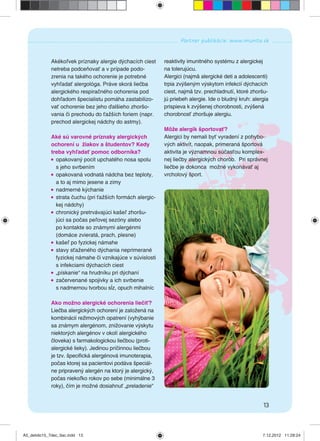 13
Partner publikácie: www.imunita.sk
Akékoľvek príznaky alergie dýchacích ciest
netreba podceňovať a v prípade podo-
zrenia na takého ochorenie je potrebné
vyhľadať alergológa. Práve skorá liečba
alergického respiračného ochorenia pod
dohľadom špecialistu pomáha zastabilizo-
vať ochorenie bez jeho ďalšieho zhoršo-
vania či prechodu do ťažších foriem (napr.
prechod alergickej nádchy do astmy).
Aké sú varovné príznaky alergických
ochorení u žiakov a študentov? Kedy
treba vyhľadať pomoc odborníka?
opakovaný pocit upchatého nosa spolu
s jeho svrbením
opakovaná vodnatá nádcha bez teploty,
a to aj mimo jesene a zimy
nadmerné kýchanie
strata čuchu (pri ťažších formách alergic-
kej nádchy)
chronický pretrvávajúci kašeľ zhoršu-
júci sa počas peľovej sezóny alebo
po kontakte so známymi alergénmi
(domáce zvieratá, prach, plesne)
kašeľ po fyzickej námahe
stavy sťaženého dýchania neprimerané
fyzickej námahe či vznikajúce v súvislosti
s infekciami dýchacích ciest
„pískanie“ na hrudníku pri dýchaní
začervenané spojivky a ich svrbenie
s nadmernou tvorbou sĺz, opuch mihalníc
Ako možno alergické ochorenia liečiť?
Liečba alergických ochorení je založená na
kombinácii režimových opatrení (vyhýbanie
sa známym alergénom, znižovanie výskytu
niektorých alergénov v okolí alergického
človeka) s farmakologickou liečbou (proti-
alergické lieky). Jedinou príčinnou liečbou
je tzv. špeciﬁcká alergénová imunoterapia,
počas ktorej sa pacientovi podáva špeciál-
ne pripravený alergén na ktorý je alergický,
počas niekoľko rokov po sebe (minimálne 3
roky), čím je možné dosiahnuť „preladenie“
reaktivity imunitného systému z alergickej
na tolerujúcu.
Alergici (najmä alergické deti a adolescenti)
trpia zvýšeným výskytom infekcií dýchacích
ciest, najmä tzv. prechladnutí, ktoré zhoršu-
jú priebeh alergie. Ide o bludný kruh: alergia
prispieva k zvýšenej chorobnosti, zvýšená
chorobnosť zhoršuje alergiu.
Môže alergik športovať?
Alergici by nemali byť vyradení z pohybo-
vých aktivít, naopak, primeraná športová
aktivita je významnou súčasťou komplex-
nej liečby alergických chorôb. Pri správnej
liečbe je dokonca možné vykonávať aj
vrcholový šport.
A5_detido15_7dec_tlac.indd 13A5_detido15_7dec_tlac.indd 13 7.12.2012 11:28:247.12.2012 11:28:24
 